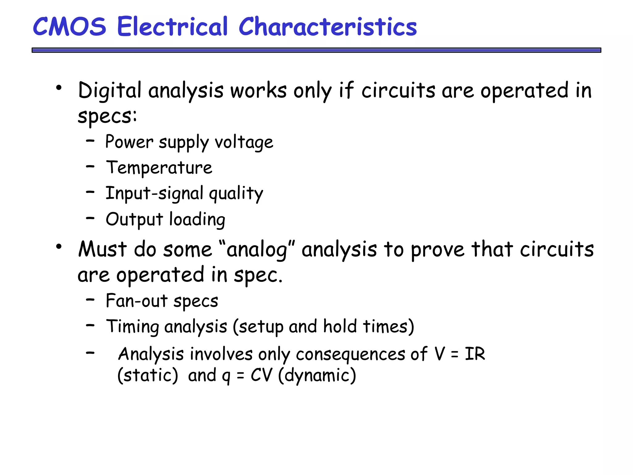 CMOS Electrical Characteristics
• Digital analysis works only if circuits are operated in
specs:
– Power supply voltage
– Temperature
– Input-signal quality
– Output loading
• Must do some “analog” analysis to prove that circuits
are operated in spec.
– Fan-out specs
– Timing analysis (setup and hold times)
– Analysis involves only consequences of V = IR
(static) and q = CV (dynamic)
 