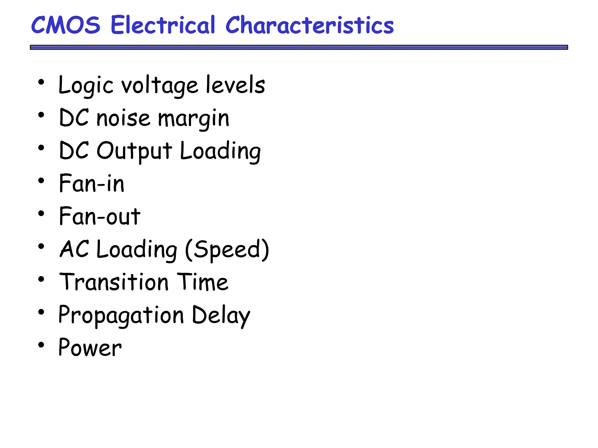 CMOS Electrical Characteristics
• Logic voltage levels
• DC noise margin
• DC Output Loading
• Fan-in
• Fan-out
• AC Loading (Speed)
• Transition Time
• Propagation Delay
• Power
 