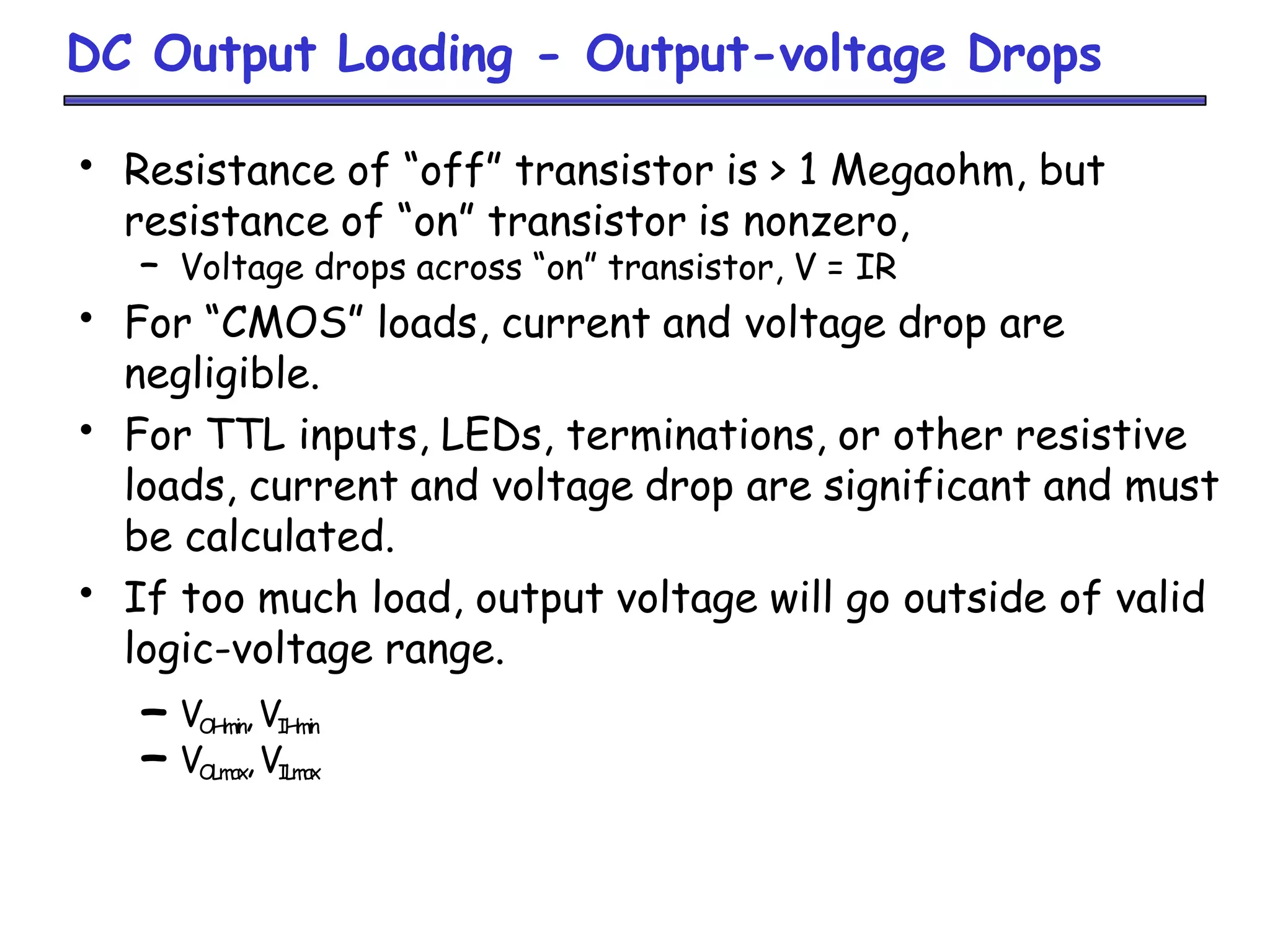 DC Output Loading - Output-voltage Drops
• Resistance of “off” transistor is > 1 Megaohm, but
resistance of “on” transistor is nonzero,
– Voltage drops across “on” transistor, V = IR
• For “CMOS” loads, current and voltage drop are
negligible.
• For TTL inputs, LEDs, terminations, or other resistive
loads, current and voltage drop are significant and must
be calculated.
• If too much load, output voltage will go outside of valid
logic-voltage range.
– VOHmin,VIHmin
– VOLmax,VILmax
 