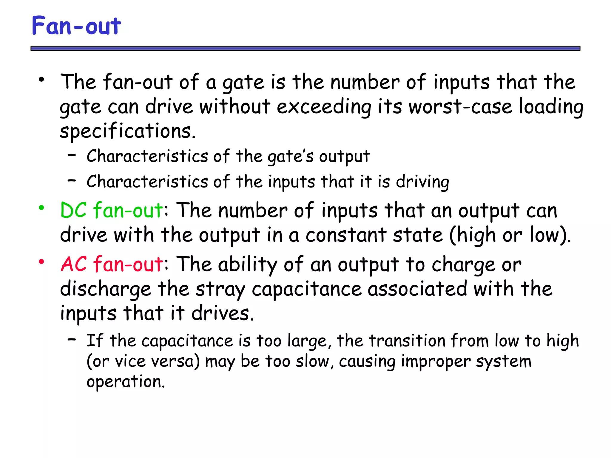 Fan-out
• The fan-out of a gate is the number of inputs that the
gate can drive without exceeding its worst-case loading
specifications.
– Characteristics of the gate’s output
– Characteristics of the inputs that it is driving
• DC fan-out: The number of inputs that an output can
drive with the output in a constant state (high or low).
• AC fan-out: The ability of an output to charge or
discharge the stray capacitance associated with the
inputs that it drives.
– If the capacitance is too large, the transition from low to high
(or vice versa) may be too slow, causing improper system
operation.
 