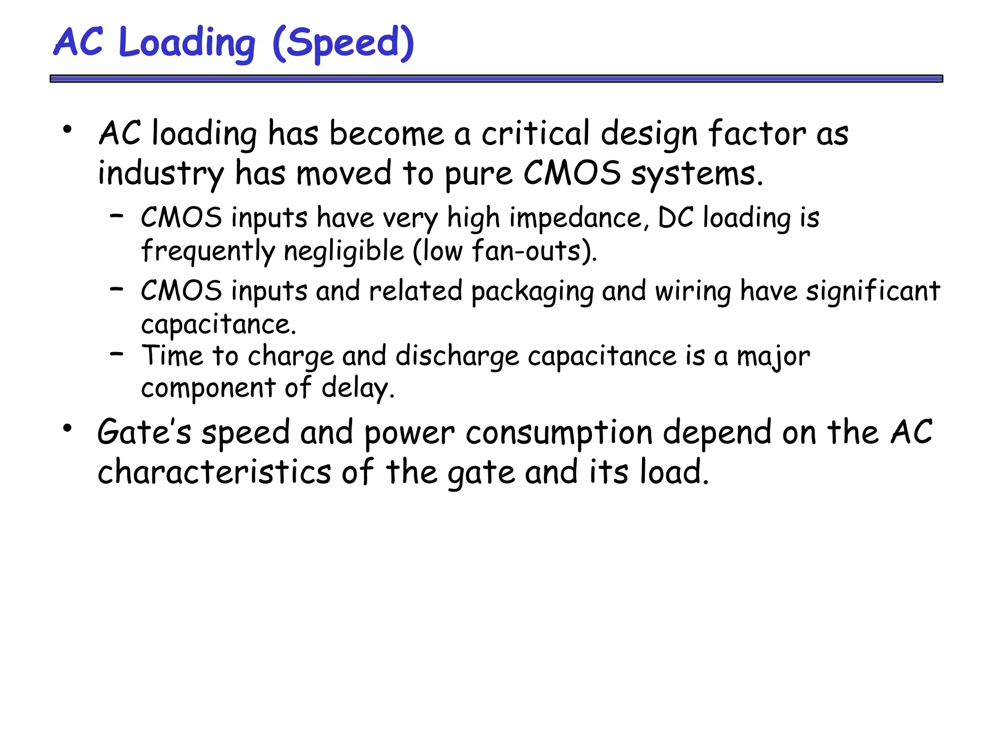 AC Loading (Speed)
• AC loading has become a critical design factor as
industry has moved to pure CMOS systems.
– CMOS inputs have very high impedance, DC loading is
frequently negligible (low fan-outs).
– CMOS inputs and related packaging and wiring have significant
capacitance.
– Time to charge and discharge capacitance is a major
component of delay.
• Gate’s speed and power consumption depend on the AC
characteristics of the gate and its load.
 