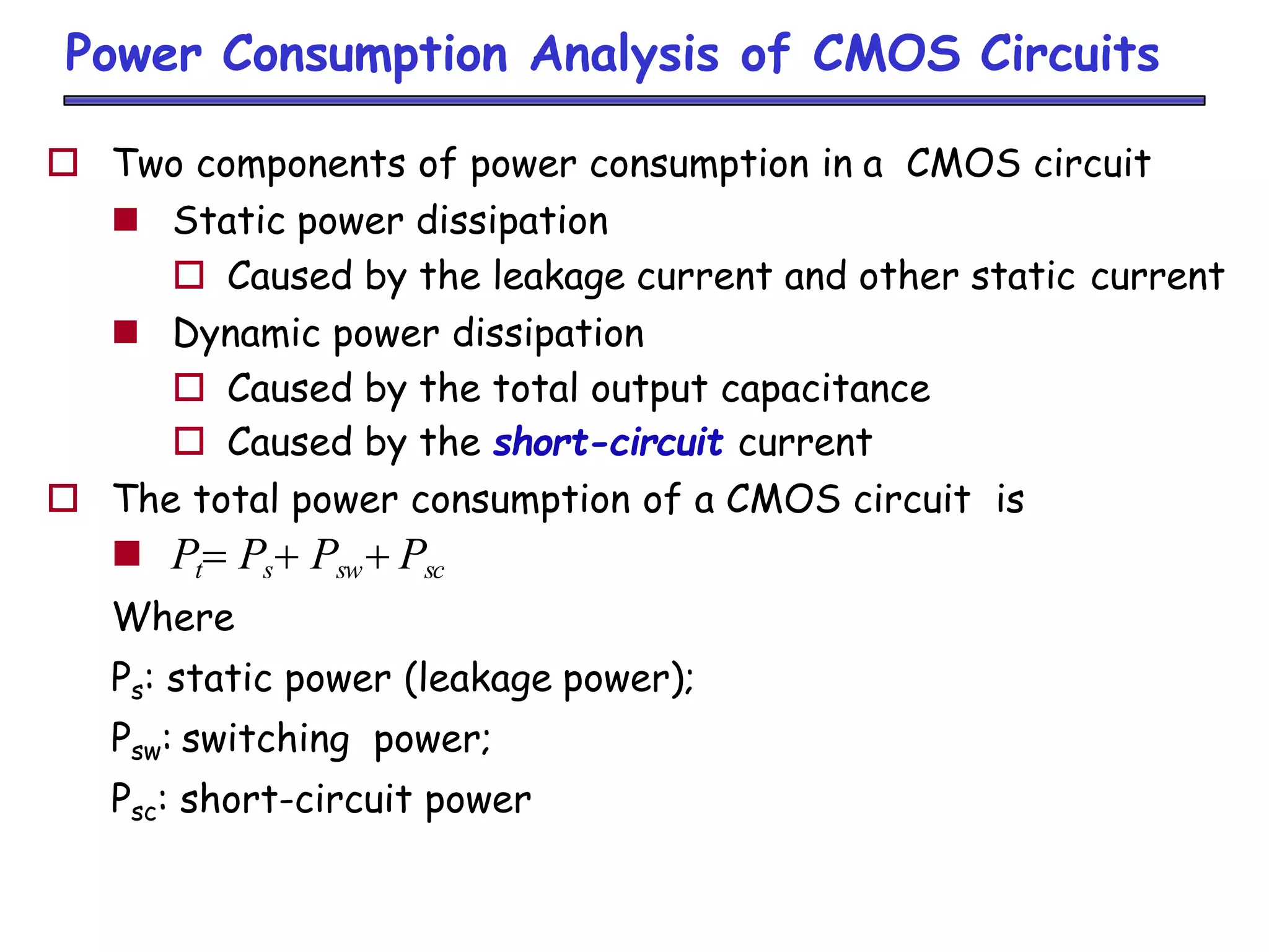Power Consumption Analysis of CMOS Circuits
 Two components of power consumption in a CMOS circuit
 Static power dissipation
 Caused by the leakage current and other static current
 Dynamic power dissipation
 Caused by the total output capacitance
 Caused by the short-circuit current
 The total power consumption of a CMOS circuit is
 Pt Ps Psw Psc
Where
Ps: static power (leakage power);
Psw: switching power;
Psc: short-circuit power
 