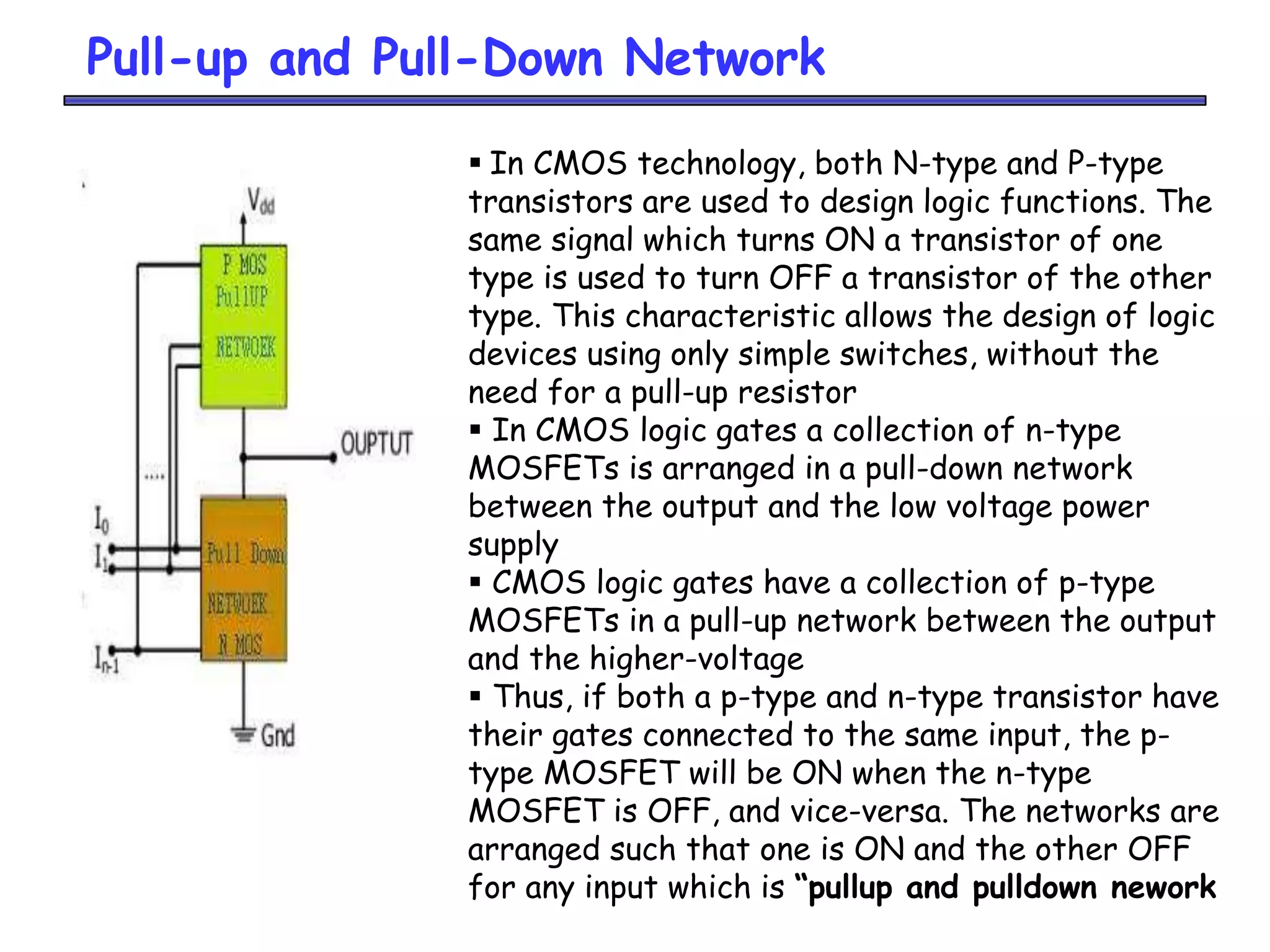 Pull-up and Pull-Down Network
 In CMOS technology, both N-type and P-type
transistors are used to design logic functions. The
same signal which turns ON a transistor of one
type is used to turn OFF a transistor of the other
type. This characteristic allows the design of logic
devices using only simple switches, without the
need for a pull-up resistor
 In CMOS logic gates a collection of n-type
MOSFETs is arranged in a pull-down network
between the output and the low voltage power
supply
 CMOS logic gates have a collection of p-type
MOSFETs in a pull-up network between the output
and the higher-voltage
 Thus, if both a p-type and n-type transistor have
their gates connected to the same input, the p-
type MOSFET will be ON when the n-type
MOSFET is OFF, and vice-versa. The networks are
arranged such that one is ON and the other OFF
for any input which is “pullup and pulldown nework
 