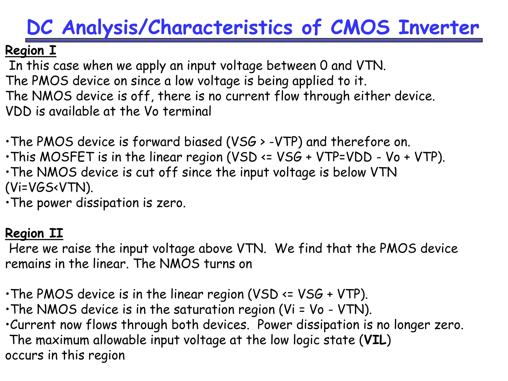 DC Analysis/Characteristics of CMOS Inverter
Region I
In this case when we apply an input voltage between 0 and VTN.
The PMOS device on since a low voltage is being applied to it.
The NMOS device is off, there is no current flow through either device.
VDD is available at the Vo terminal
•The PMOS device is forward biased (VSG > -VTP) and therefore on.
•This MOSFET is in the linear region (VSD <= VSG + VTP=VDD - Vo + VTP).
•The NMOS device is cut off since the input voltage is below VTN
(Vi=VGS<VTN).
•The power dissipation is zero.
Region II
Here we raise the input voltage above VTN. We find that the PMOS device
remains in the linear. The NMOS turns on
•The PMOS device is in the linear region (VSD <= VSG + VTP).
•The NMOS device is in the saturation region (Vi = Vo - VTN).
•Current now flows through both devices. Power dissipation is no longer zero.
The maximum allowable input voltage at the low logic state (VIL)
occurs in this region
 