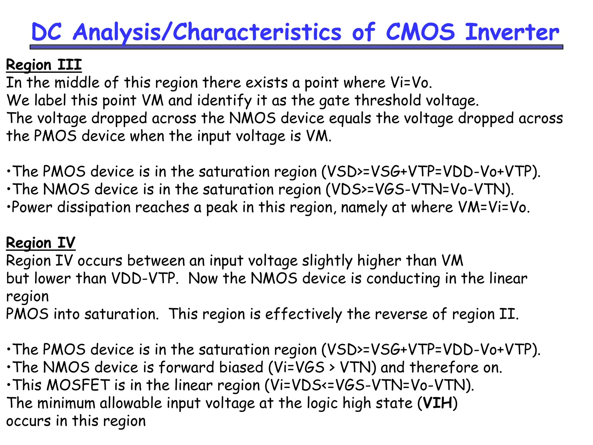 DC Analysis/Characteristics of CMOS Inverter
Region III
In the middle of this region there exists a point where Vi=Vo.
We label this point VM and identify it as the gate threshold voltage.
The voltage dropped across the NMOS device equals the voltage dropped across
the PMOS device when the input voltage is VM.
•The PMOS device is in the saturation region (VSD>=VSG+VTP=VDD-Vo+VTP).
•The NMOS device is in the saturation region (VDS>=VGS-VTN=Vo-VTN).
•Power dissipation reaches a peak in this region, namely at where VM=Vi=Vo.
Region IV
Region IV occurs between an input voltage slightly higher than VM
but lower than VDD-VTP. Now the NMOS device is conducting in the linear
region
PMOS into saturation. This region is effectively the reverse of region II.
•The PMOS device is in the saturation region (VSD>=VSG+VTP=VDD-Vo+VTP).
•The NMOS device is forward biased (Vi=VGS > VTN) and therefore on.
•This MOSFET is in the linear region (Vi=VDS<=VGS-VTN=Vo-VTN).
The minimum allowable input voltage at the logic high state (VIH)
occurs in this region
 