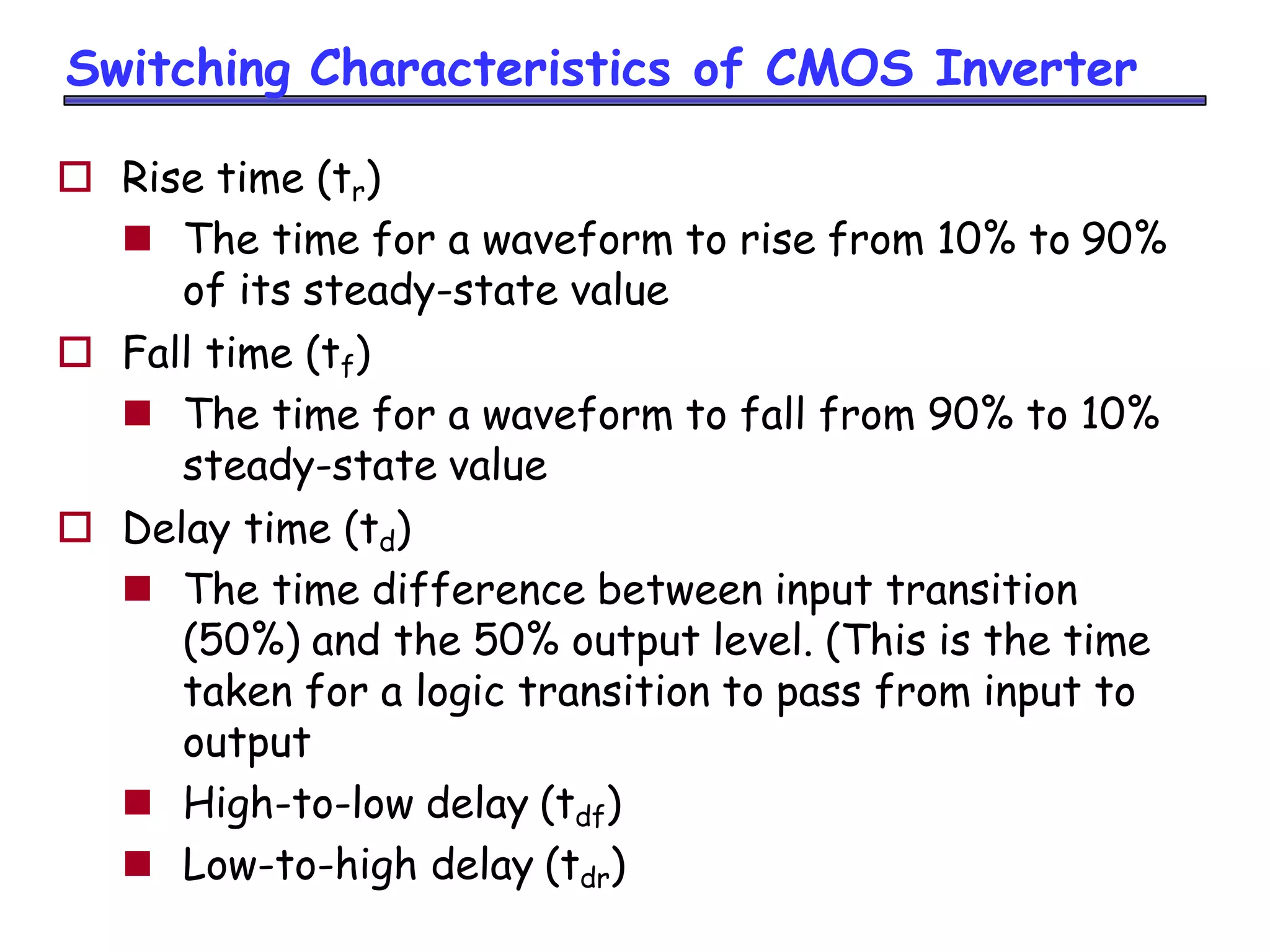 Switching Characteristics of CMOS Inverter
 Rise time (tr)
 The time for a waveform to rise from 10% to 90%
of its steady-state value
 Fall time (tf)
 The time for a waveform to fall from 90% to 10%
steady-state value
 Delay time (td)
 The time difference between input transition
(50%) and the 50% output level. (This is the time
taken for a logic transition to pass from input to
output
 High-to-low delay (tdf)
 Low-to-high delay (tdr)
 