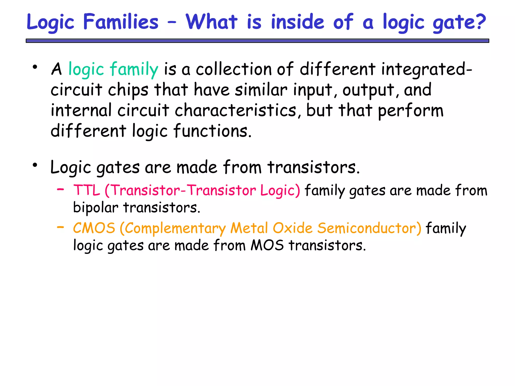 Logic Families – What is inside of a logic gate?
• A logic family is a collection of different integrated-
circuit chips that have similar input, output, and
internal circuit characteristics, but that perform
different logic functions.
• Logic gates are made from transistors.
– TTL (Transistor-Transistor Logic) family gates are made from
bipolar transistors.
– CMOS (Complementary Metal Oxide Semiconductor) family
logic gates are made from MOS transistors.
 