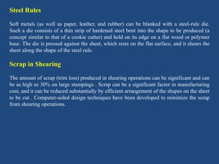 Steel Rules
Soft metals (as well as paper, leather, and rubber) can be blanked with a steel-rule die.
Such a die consists of a thin strip of hardened steel bent into the shape to be produced (a
concept similar to that of a cookie cutter) and held on its edge on a flat wood or polymer
base. The die is pressed against the sheet, which rests on the flat surface, and it shears the
sheet along the shape of the steel rule.
Scrap in Shearing
The amount of scrap (trim loss) produced in shearing operations can be significant and can
be as high as 30% on large stampings . Scrap can be a significant factor in manufacturing
cost, and it can be reduced substantially by efficient arrangement of the shapes on the sheet
to be cut . Computer-aided design techniques have been developed to minimize the scrap
from shearing operations.
 