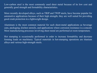 Low-carbon steel is the most commonly used sheet metal because of its low cost and
generally good strength and formability characteristics.
More recently developed alloys, such as TRIP and TWIP steels, have become popular for
automotive applications because of their high strength; they are well suited for providing
good crash protection in a lightweight design.
Aluminum is the most common material for such sheet-metal applications as beverage
cans, packaging, kitchen utensils, and applications where corrosion resistance is a concern
Most manufacturing processes involving sheet metal are performed at room temperature.
Hot stamping is occasionally performed in order to increase formability and decrease
forming loads on machinery. Typical materials in hot-stamping operations are titanium
alloys and various high-strength steels.
 