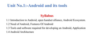 Unit No.1:-Android and its tools
Syllabus
1.1 Introduction to Android, open handset alliance, Android Ecosystem.
1.2 Need of Android, Features Of Android
1.3 Tools and software required for developing an Android, Application
1.4 Android Architecture
 