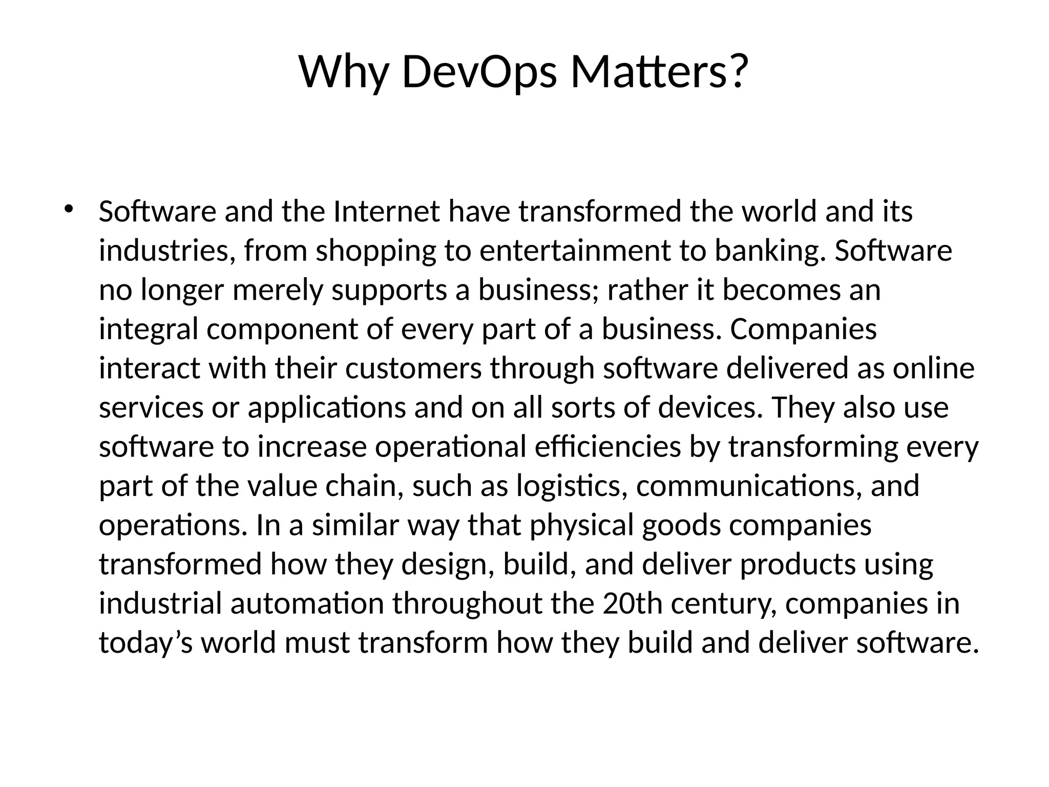 Why DevOps Matters?
• Software and the Internet have transformed the world and its
industries, from shopping to entertainment to banking. Software
no longer merely supports a business; rather it becomes an
integral component of every part of a business. Companies
interact with their customers through software delivered as online
services or applications and on all sorts of devices. They also use
software to increase operational efficiencies by transforming every
part of the value chain, such as logistics, communications, and
operations. In a similar way that physical goods companies
transformed how they design, build, and deliver products using
industrial automation throughout the 20th century, companies in
today’s world must transform how they build and deliver software.
 