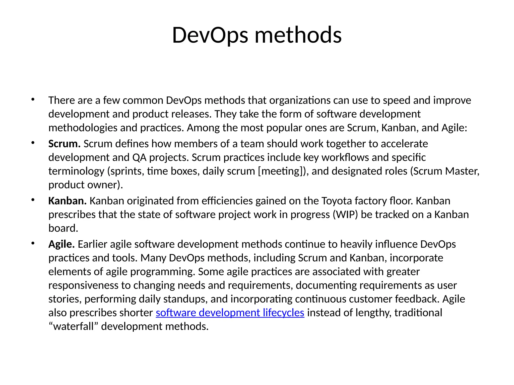 DevOps methods
• There are a few common DevOps methods that organizations can use to speed and improve
development and product releases. They take the form of software development
methodologies and practices. Among the most popular ones are Scrum, Kanban, and Agile:
• Scrum. Scrum defines how members of a team should work together to accelerate
development and QA projects. Scrum practices include key workflows and specific
terminology (sprints, time boxes, daily scrum [meeting]), and designated roles (Scrum Master,
product owner).
• Kanban. Kanban originated from efficiencies gained on the Toyota factory floor. Kanban
prescribes that the state of software project work in progress (WIP) be tracked on a Kanban
board.
• Agile. Earlier agile software development methods continue to heavily influence DevOps
practices and tools. Many DevOps methods, including Scrum and Kanban, incorporate
elements of agile programming. Some agile practices are associated with greater
responsiveness to changing needs and requirements, documenting requirements as user
stories, performing daily standups, and incorporating continuous customer feedback. Agile
also prescribes shorter software development lifecycles instead of lengthy, traditional
“waterfall” development methods.
 