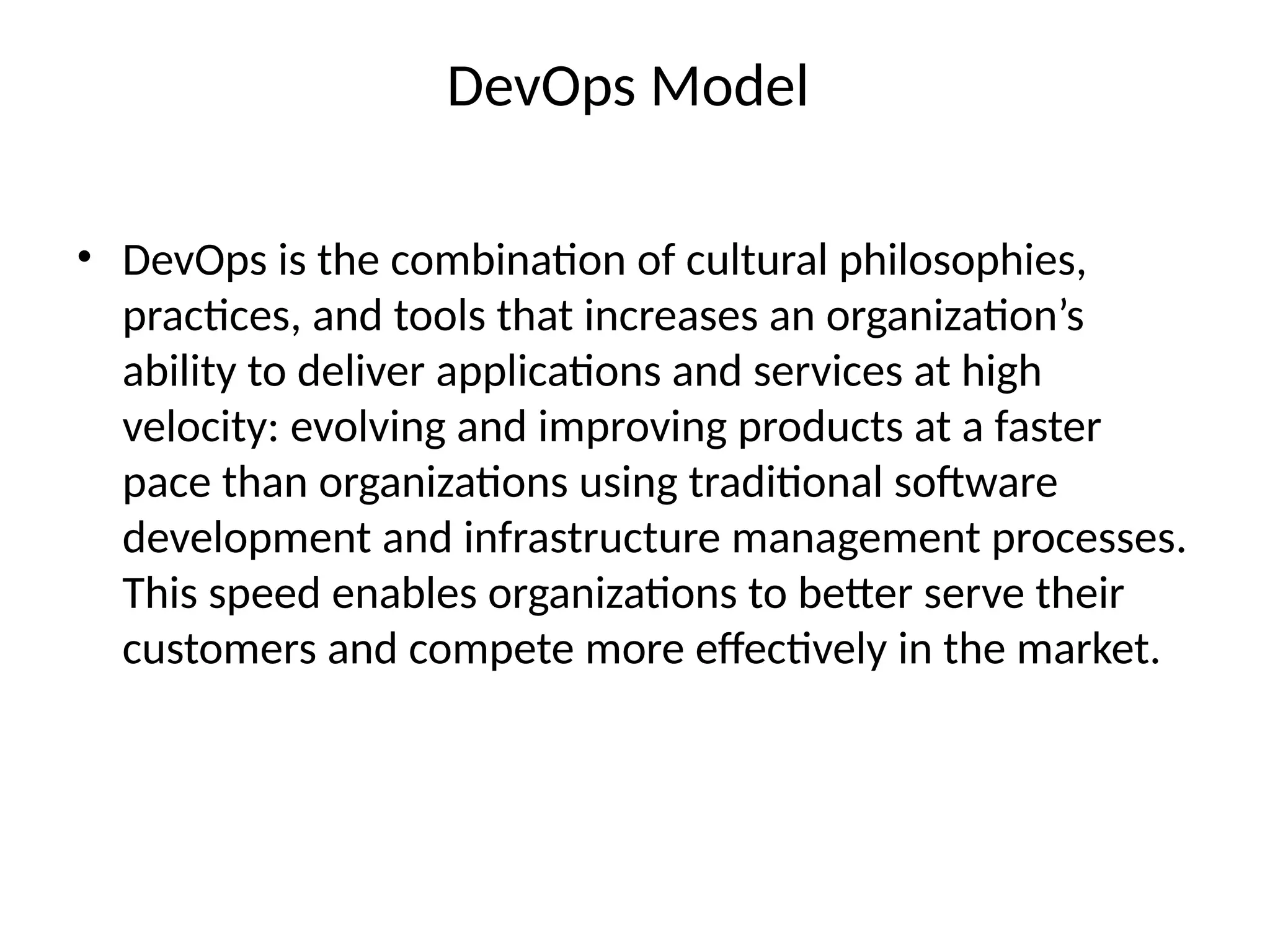 DevOps Model
• DevOps is the combination of cultural philosophies,
practices, and tools that increases an organization’s
ability to deliver applications and services at high
velocity: evolving and improving products at a faster
pace than organizations using traditional software
development and infrastructure management processes.
This speed enables organizations to better serve their
customers and compete more effectively in the market.
 