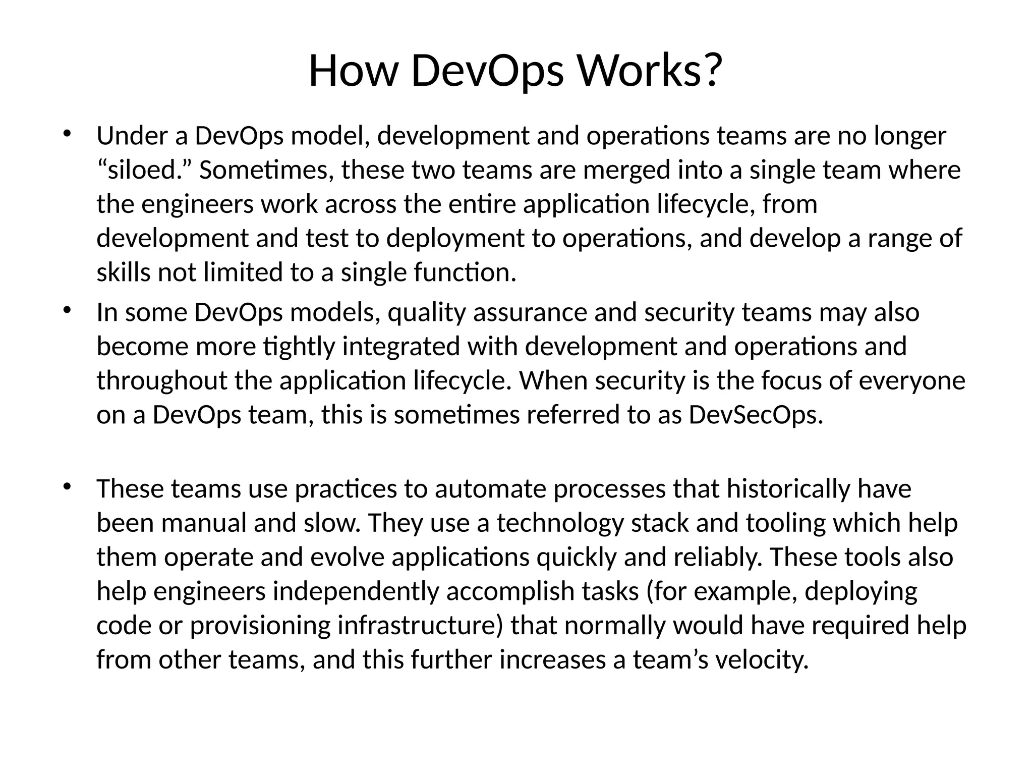 How DevOps Works?
• Under a DevOps model, development and operations teams are no longer
“siloed.” Sometimes, these two teams are merged into a single team where
the engineers work across the entire application lifecycle, from
development and test to deployment to operations, and develop a range of
skills not limited to a single function.
• In some DevOps models, quality assurance and security teams may also
become more tightly integrated with development and operations and
throughout the application lifecycle. When security is the focus of everyone
on a DevOps team, this is sometimes referred to as DevSecOps.
• These teams use practices to automate processes that historically have
been manual and slow. They use a technology stack and tooling which help
them operate and evolve applications quickly and reliably. These tools also
help engineers independently accomplish tasks (for example, deploying
code or provisioning infrastructure) that normally would have required help
from other teams, and this further increases a team’s velocity.
 