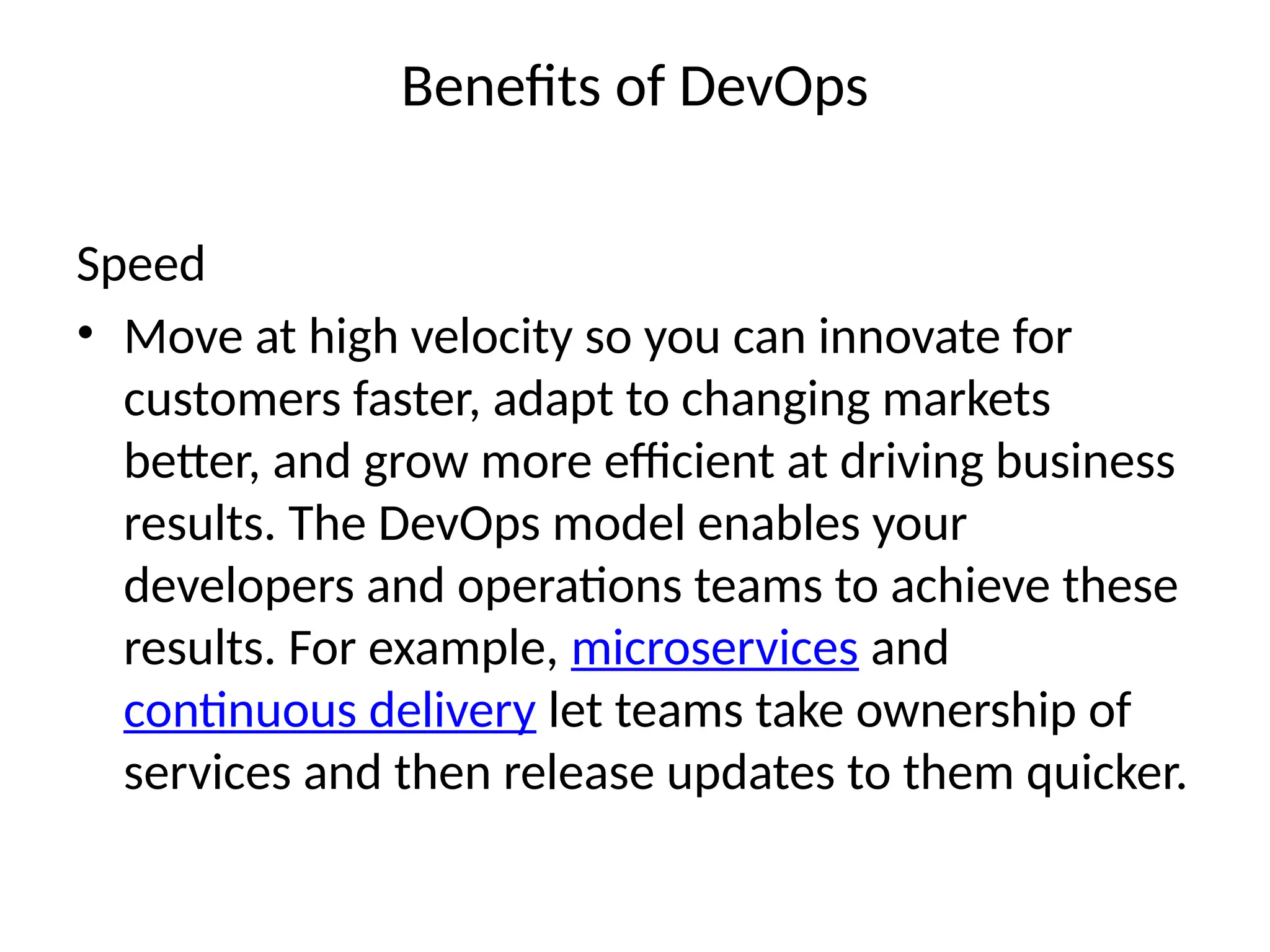 Benefits of DevOps
Speed
• Move at high velocity so you can innovate for
customers faster, adapt to changing markets
better, and grow more efficient at driving business
results. The DevOps model enables your
developers and operations teams to achieve these
results. For example, microservices and
continuous delivery let teams take ownership of
services and then release updates to them quicker.
 