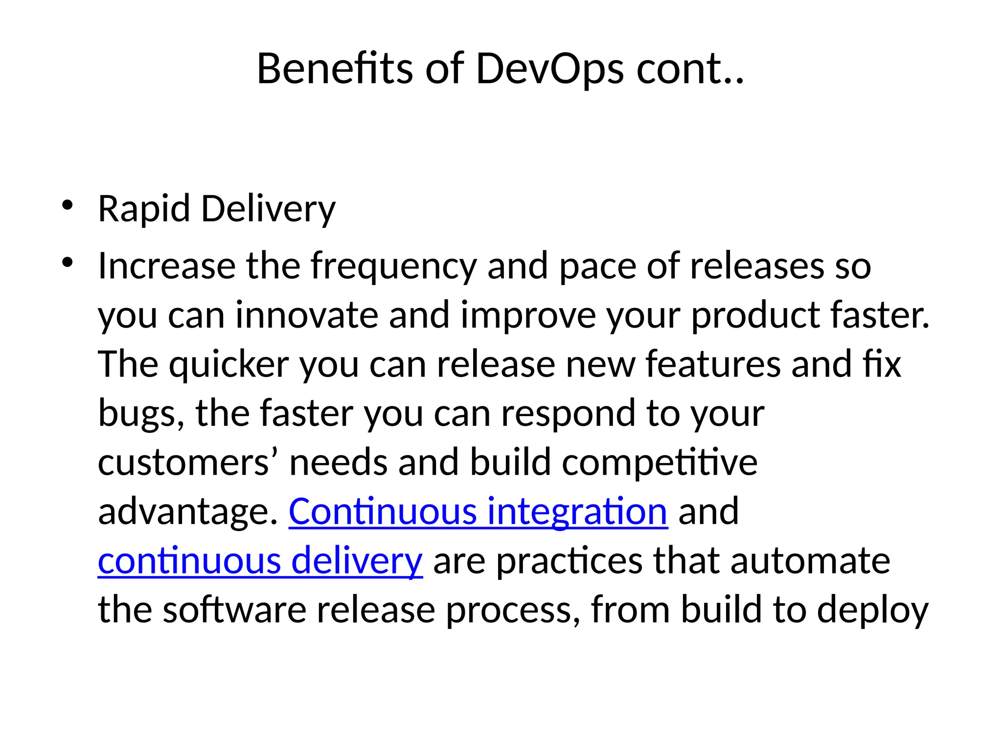 Benefits of DevOps cont..
• Rapid Delivery
• Increase the frequency and pace of releases so
you can innovate and improve your product faster.
The quicker you can release new features and fix
bugs, the faster you can respond to your
customers’ needs and build competitive
advantage. Continuous integration and
continuous delivery are practices that automate
the software release process, from build to deploy
 