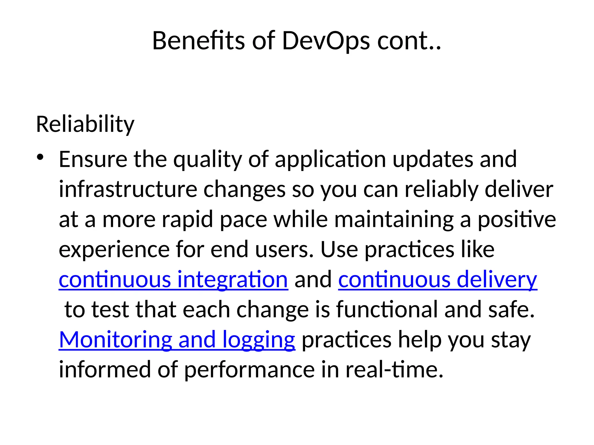 Benefits of DevOps cont..
Reliability
• Ensure the quality of application updates and
infrastructure changes so you can reliably deliver
at a more rapid pace while maintaining a positive
experience for end users. Use practices like
continuous integration and continuous delivery
to test that each change is functional and safe.
Monitoring and logging practices help you stay
informed of performance in real-time.
 
