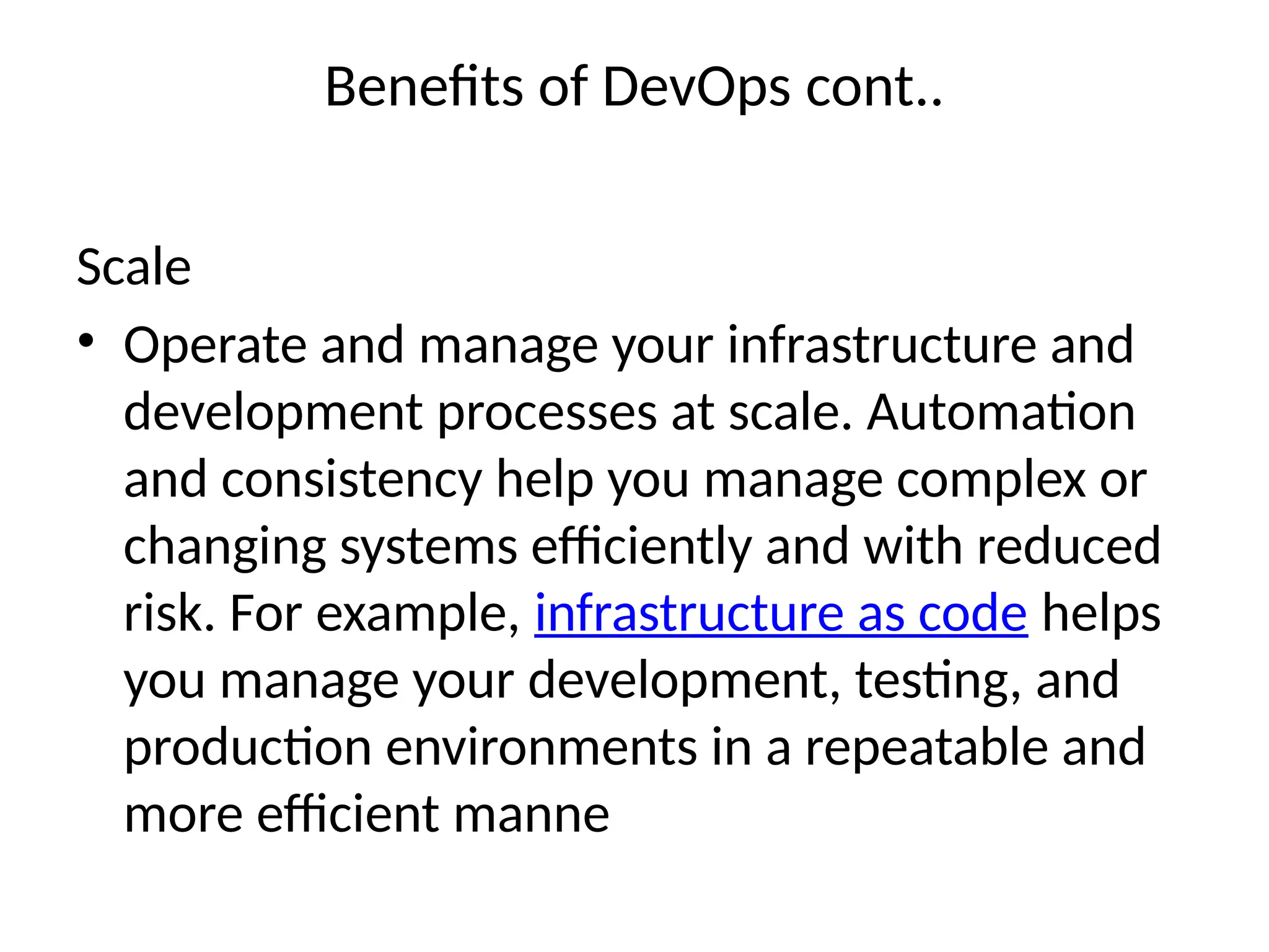 Benefits of DevOps cont..
Scale
• Operate and manage your infrastructure and
development processes at scale. Automation
and consistency help you manage complex or
changing systems efficiently and with reduced
risk. For example, infrastructure as code helps
you manage your development, testing, and
production environments in a repeatable and
more efficient manne
 