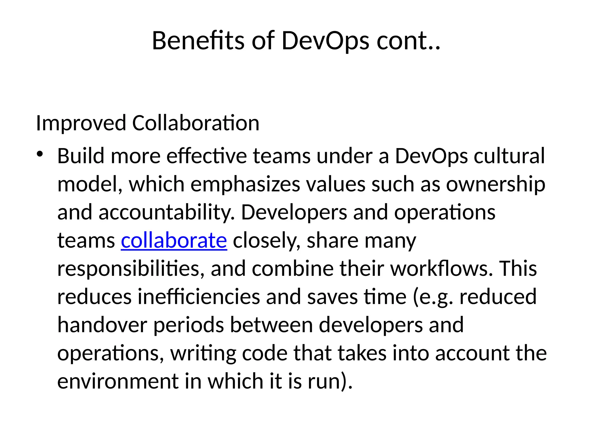 Benefits of DevOps cont..
Improved Collaboration
• Build more effective teams under a DevOps cultural
model, which emphasizes values such as ownership
and accountability. Developers and operations
teams collaborate closely, share many
responsibilities, and combine their workflows. This
reduces inefficiencies and saves time (e.g. reduced
handover periods between developers and
operations, writing code that takes into account the
environment in which it is run).
 
