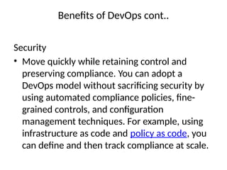 Benefits of DevOps cont..
Security
• Move quickly while retaining control and
preserving compliance. You can adopt a
DevOps model without sacrificing security by
using automated compliance policies, fine-
grained controls, and configuration
management techniques. For example, using
infrastructure as code and policy as code, you
can define and then track compliance at scale.
 