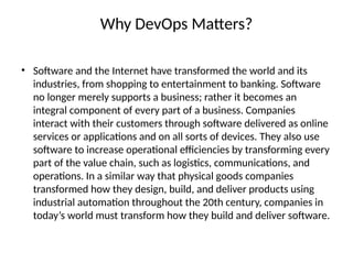 Why DevOps Matters?
• Software and the Internet have transformed the world and its
industries, from shopping to entertainment to banking. Software
no longer merely supports a business; rather it becomes an
integral component of every part of a business. Companies
interact with their customers through software delivered as online
services or applications and on all sorts of devices. They also use
software to increase operational efficiencies by transforming every
part of the value chain, such as logistics, communications, and
operations. In a similar way that physical goods companies
transformed how they design, build, and deliver products using
industrial automation throughout the 20th century, companies in
today’s world must transform how they build and deliver software.
 