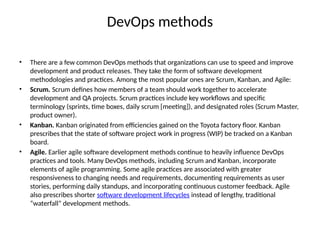 DevOps methods
• There are a few common DevOps methods that organizations can use to speed and improve
development and product releases. They take the form of software development
methodologies and practices. Among the most popular ones are Scrum, Kanban, and Agile:
• Scrum. Scrum defines how members of a team should work together to accelerate
development and QA projects. Scrum practices include key workflows and specific
terminology (sprints, time boxes, daily scrum [meeting]), and designated roles (Scrum Master,
product owner).
• Kanban. Kanban originated from efficiencies gained on the Toyota factory floor. Kanban
prescribes that the state of software project work in progress (WIP) be tracked on a Kanban
board.
• Agile. Earlier agile software development methods continue to heavily influence DevOps
practices and tools. Many DevOps methods, including Scrum and Kanban, incorporate
elements of agile programming. Some agile practices are associated with greater
responsiveness to changing needs and requirements, documenting requirements as user
stories, performing daily standups, and incorporating continuous customer feedback. Agile
also prescribes shorter software development lifecycles instead of lengthy, traditional
“waterfall” development methods.
 