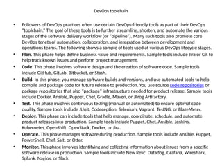 DevOps toolchain
• Followers of DevOps practices often use certain DevOps-friendly tools as part of their DevOps
“toolchain.” The goal of these tools is to further streamline, shorten, and automate the various
stages of the software delivery workflow (or “pipeline”). Many such tools also promote core
DevOps tenets of automation, collaboration, and integration between development and
operations teams. The following shows a sample of tools used at various DevOps lifecycle stages.
• Plan. This phase helps define business value and requirements. Sample tools include Jira or Git to
help track known issues and perform project management.
• Code. This phase involves software design and the creation of software code. Sample tools
include GitHub, GitLab, Bitbucket, or Stash.
• Build. In this phase, you manage software builds and versions, and use automated tools to help
compile and package code for future release to production. You use source code repositories or
package repositories that also “package” infrastructure needed for product release. Sample tools
include Docker, Ansible, Puppet, Chef, Gradle, Maven, or JFrog Artifactory.
• Test. This phase involves continuous testing (manual or automated) to ensure optimal code
quality. Sample tools include JUnit, Codeception, Selenium, Vagrant, TestNG, or BlazeMeter.
• Deploy. This phase can include tools that help manage, coordinate, schedule, and automate
product releases into production. Sample tools include Puppet, Chef, Ansible, Jenkins,
Kubernetes, OpenShift, OpenStack, Docker, or Jira.
• Operate. This phase manages software during production. Sample tools include Ansible, Puppet,
PowerShell, Chef, Salt, or Otter.
• Monitor. This phase involves identifying and collecting information about issues from a specific
software release in production. Sample tools include New Relic, Datadog, Grafana, Wireshark,
Splunk, Nagios, or Slack.
 