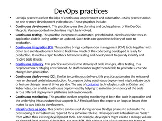 DevOps practices
• DevOps practices reflect the idea of continuous improvement and automation. Many practices focus
on one or more development cycle phases. These practices include:
• Continuous development. This practice spans the planning and coding phases of the DevOps
lifecycle. Version-control mechanisms might be involved.
• Continuous testing. This practice incorporates automated, prescheduled, continued code tests as
application code is being written or updated. Such tests can speed the delivery of code to
production.
• Continuous integration (CI). This practice brings configuration management (CM) tools together with
other test and development tools to track how much of the code being developed is ready for
production. It involves rapid feedback between testing and development to quickly identify and
resolve code issues.
• Continuous delivery. This practice automates the delivery of code changes, after testing, to a
preproduction or staging environment. An staff member might then decide to promote such code
changes into production.
• Continuous deployment (CD). Similar to continuous delivery, this practice automates the release of
new or changed code into production. A company doing continuous deployment might release code
or feature changes several times per day. The use of container technologies, such as Docker and
Kubernetes, can enable continuous deployment by helping to maintain consistency of the code
across different deployment platforms and environments.
• Continuous monitoring. This practice involves ongoing monitoring of both the code in operation and
the underlying infrastructure that supports it. A feedback loop that reports on bugs or issues then
makes its way back to development.
• Infrastructure as code. This practice can be used during various DevOps phases to automate the
provisioning of infrastructure required for a software release. Developers add infrastructure “code”
from within their existing development tools. For example, developers might create a storage volume
 