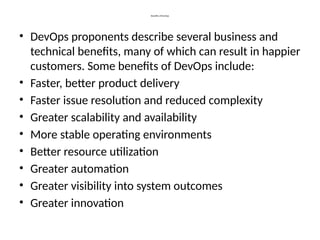 Benefits of DevOps
• DevOps proponents describe several business and
technical benefits, many of which can result in happier
customers. Some benefits of DevOps include:
• Faster, better product delivery
• Faster issue resolution and reduced complexity
• Greater scalability and availability
• More stable operating environments
• Better resource utilization
• Greater automation
• Greater visibility into system outcomes
• Greater innovation
 