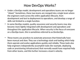 How DevOps Works?
• Under a DevOps model, development and operations teams are no longer
“siloed.” Sometimes, these two teams are merged into a single team where
the engineers work across the entire application lifecycle, from
development and test to deployment to operations, and develop a range of
skills not limited to a single function.
• In some DevOps models, quality assurance and security teams may also
become more tightly integrated with development and operations and
throughout the application lifecycle. When security is the focus of everyone
on a DevOps team, this is sometimes referred to as DevSecOps.
• These teams use practices to automate processes that historically have
been manual and slow. They use a technology stack and tooling which help
them operate and evolve applications quickly and reliably. These tools also
help engineers independently accomplish tasks (for example, deploying
code or provisioning infrastructure) that normally would have required help
from other teams, and this further increases a team’s velocity.
 