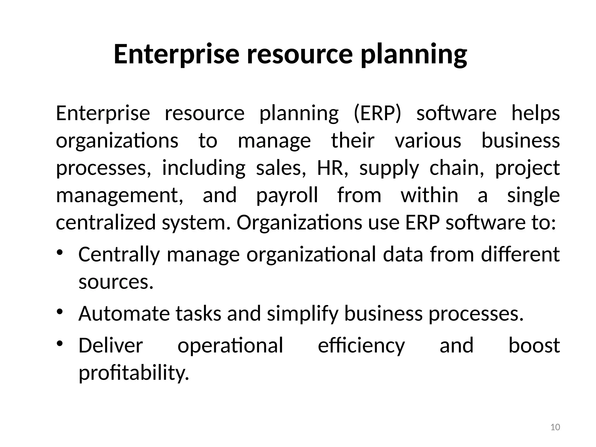 10
Enterprise resource planning
Enterprise resource planning (ERP) software helps
organizations to manage their various business
processes, including sales, HR, supply chain, project
management, and payroll from within a single
centralized system. Organizations use ERP software to:
• Centrally manage organizational data from different
sources.
• Automate tasks and simplify business processes.
• Deliver operational efficiency and boost
profitability.
 
