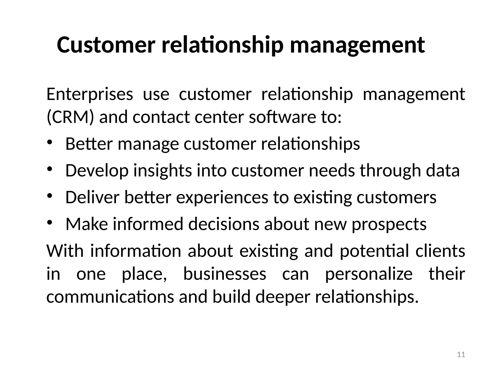 11
Customer relationship management
Enterprises use customer relationship management
(CRM) and contact center software to:
• Better manage customer relationships
• Develop insights into customer needs through data
• Deliver better experiences to existing customers
• Make informed decisions about new prospects
With information about existing and potential clients
in one place, businesses can personalize their
communications and build deeper relationships.
 