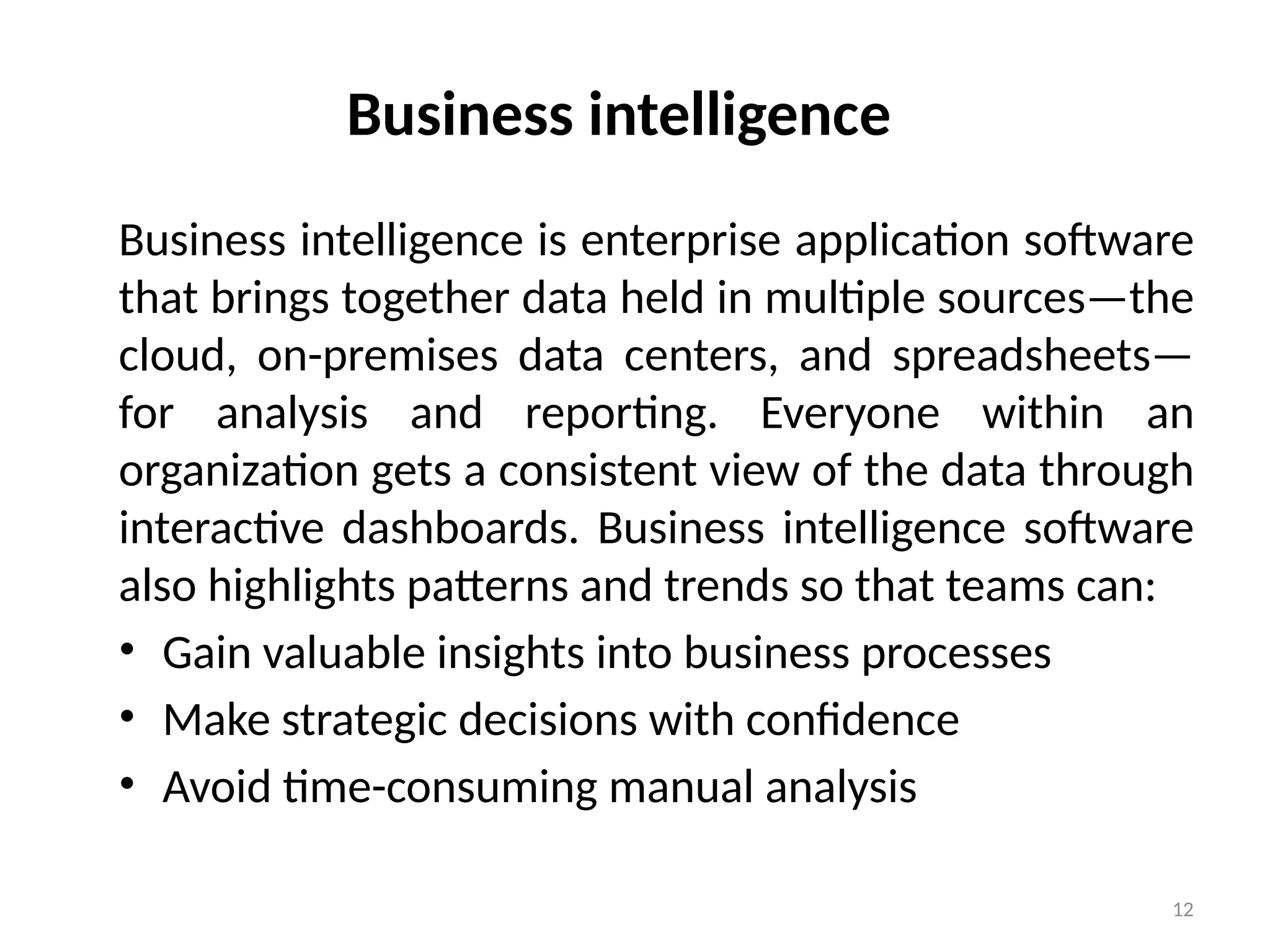 12
Business intelligence
Business intelligence is enterprise application software
that brings together data held in multiple sources—the
cloud, on-premises data centers, and spreadsheets—
for analysis and reporting. Everyone within an
organization gets a consistent view of the data through
interactive dashboards. Business intelligence software
also highlights patterns and trends so that teams can:
• Gain valuable insights into business processes
• Make strategic decisions with confidence
• Avoid time-consuming manual analysis
 
