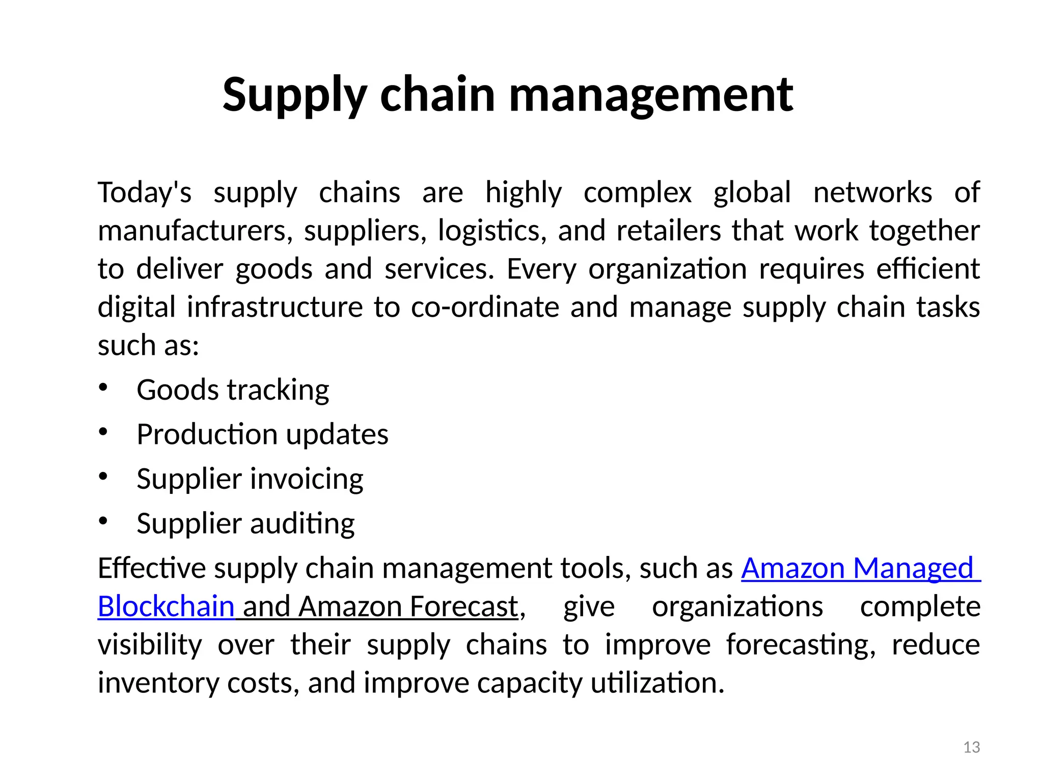 13
Supply chain management
Today's supply chains are highly complex global networks of
manufacturers, suppliers, logistics, and retailers that work together
to deliver goods and services. Every organization requires efficient
digital infrastructure to co-ordinate and manage supply chain tasks
such as:
• Goods tracking
• Production updates
• Supplier invoicing
• Supplier auditing
Effective supply chain management tools, such as Amazon Managed
Blockchain and Amazon Forecast, give organizations complete
visibility over their supply chains to improve forecasting, reduce
inventory costs, and improve capacity utilization.
 