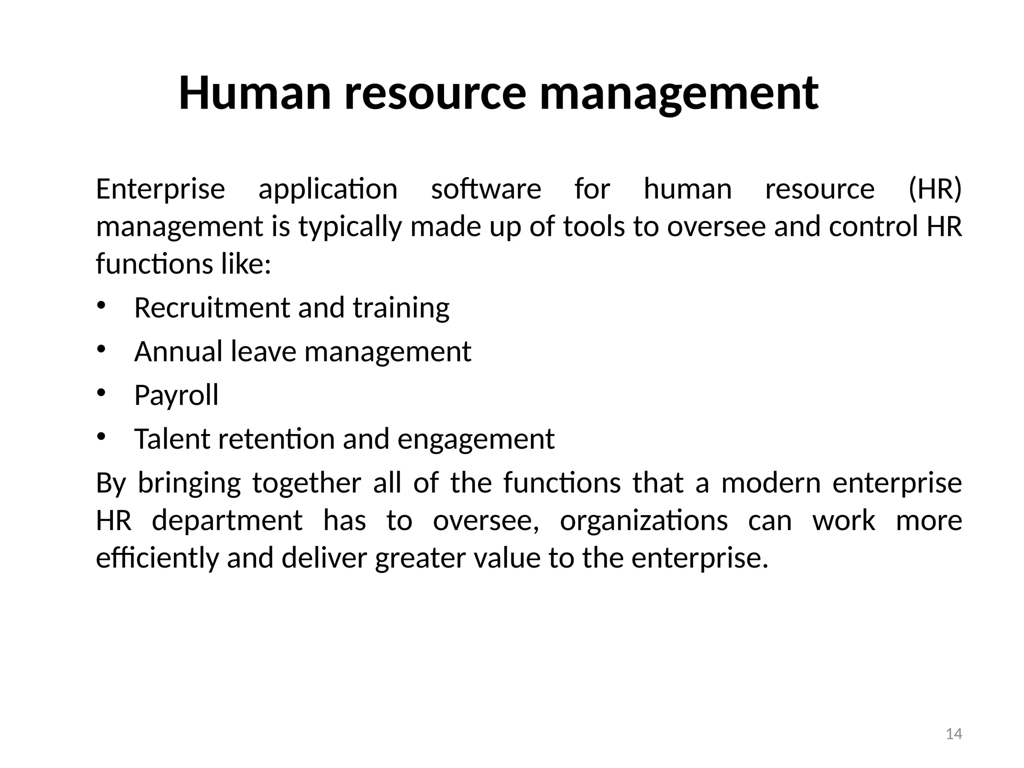 14
Human resource management
Enterprise application software for human resource (HR)
management is typically made up of tools to oversee and control HR
functions like:
• Recruitment and training
• Annual leave management
• Payroll
• Talent retention and engagement
By bringing together all of the functions that a modern enterprise
HR department has to oversee, organizations can work more
efficiently and deliver greater value to the enterprise.
 