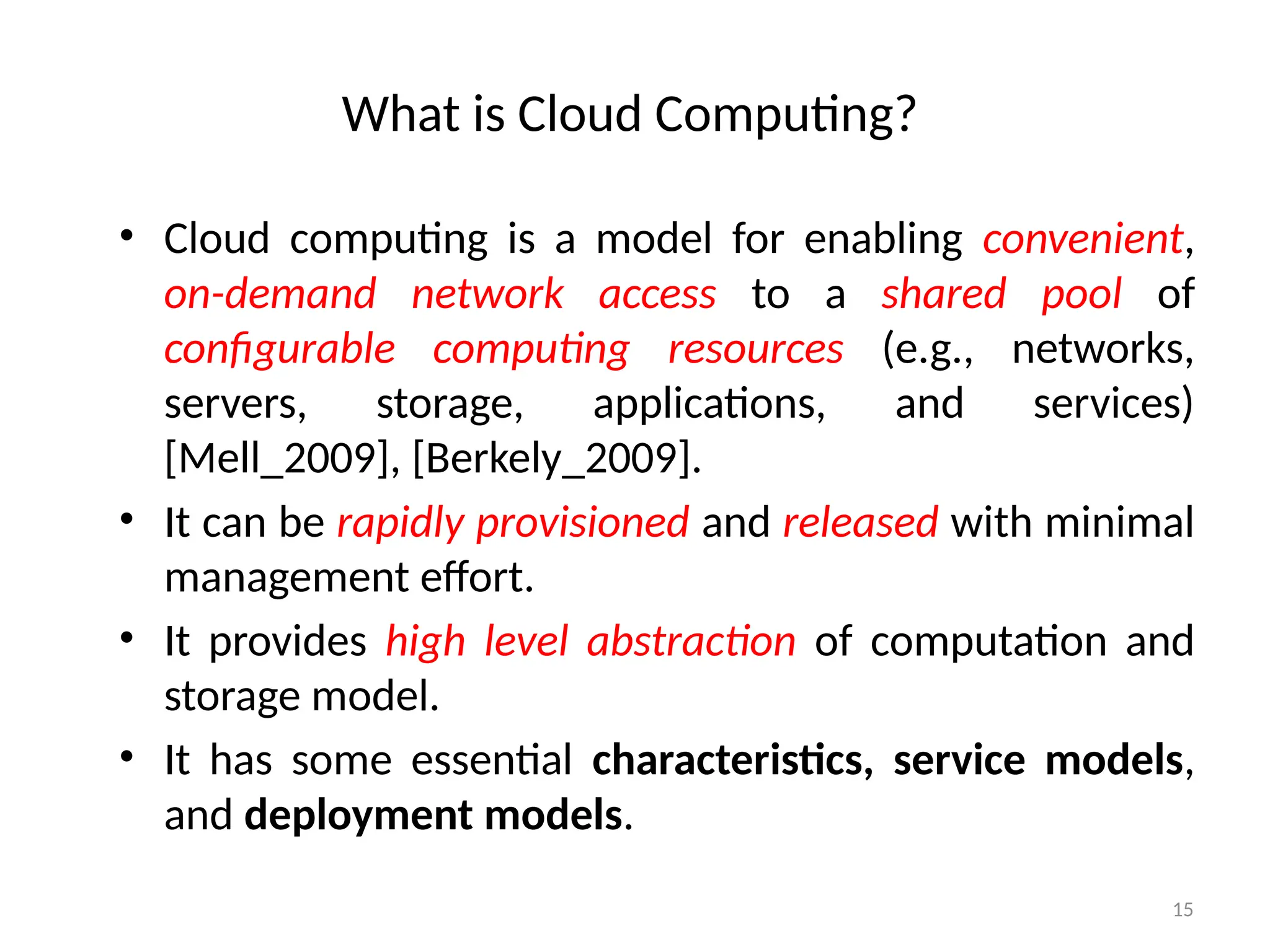 15
What is Cloud Computing?
• Cloud computing is a model for enabling convenient,
on-demand network access to a shared pool of
configurable computing resources (e.g., networks,
servers, storage, applications, and services)
[Mell_2009], [Berkely_2009].
• It can be rapidly provisioned and released with minimal
management effort.
• It provides high level abstraction of computation and
storage model.
• It has some essential characteristics, service models,
and deployment models.
 