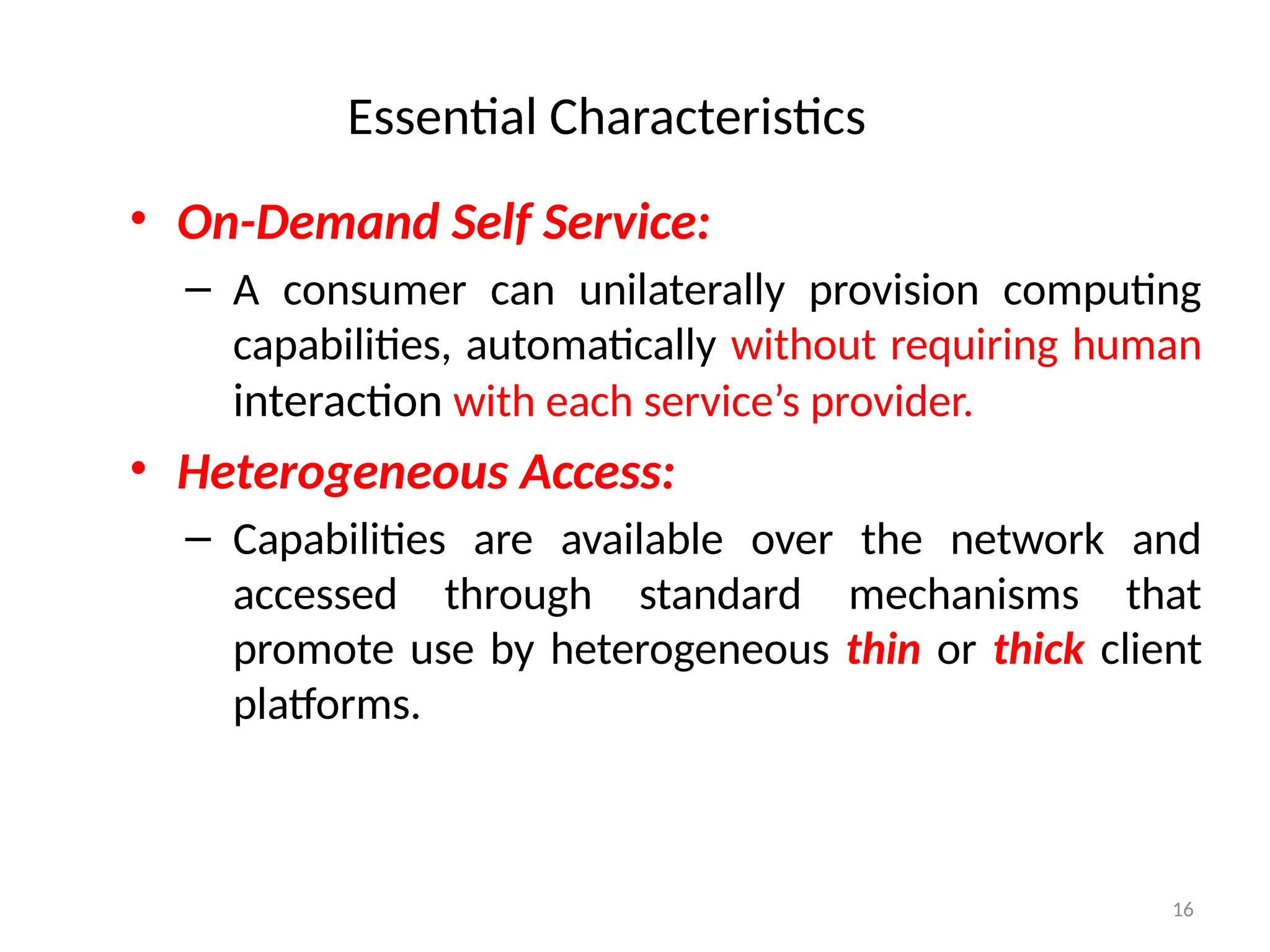 16
Essential Characteristics
• On-Demand Self Service:
– A consumer can unilaterally provision computing
capabilities, automatically without requiring human
interaction with each service’s provider.
• Heterogeneous Access:
– Capabilities are available over the network and
accessed through standard mechanisms that
promote use by heterogeneous thin or thick client
platforms.
 