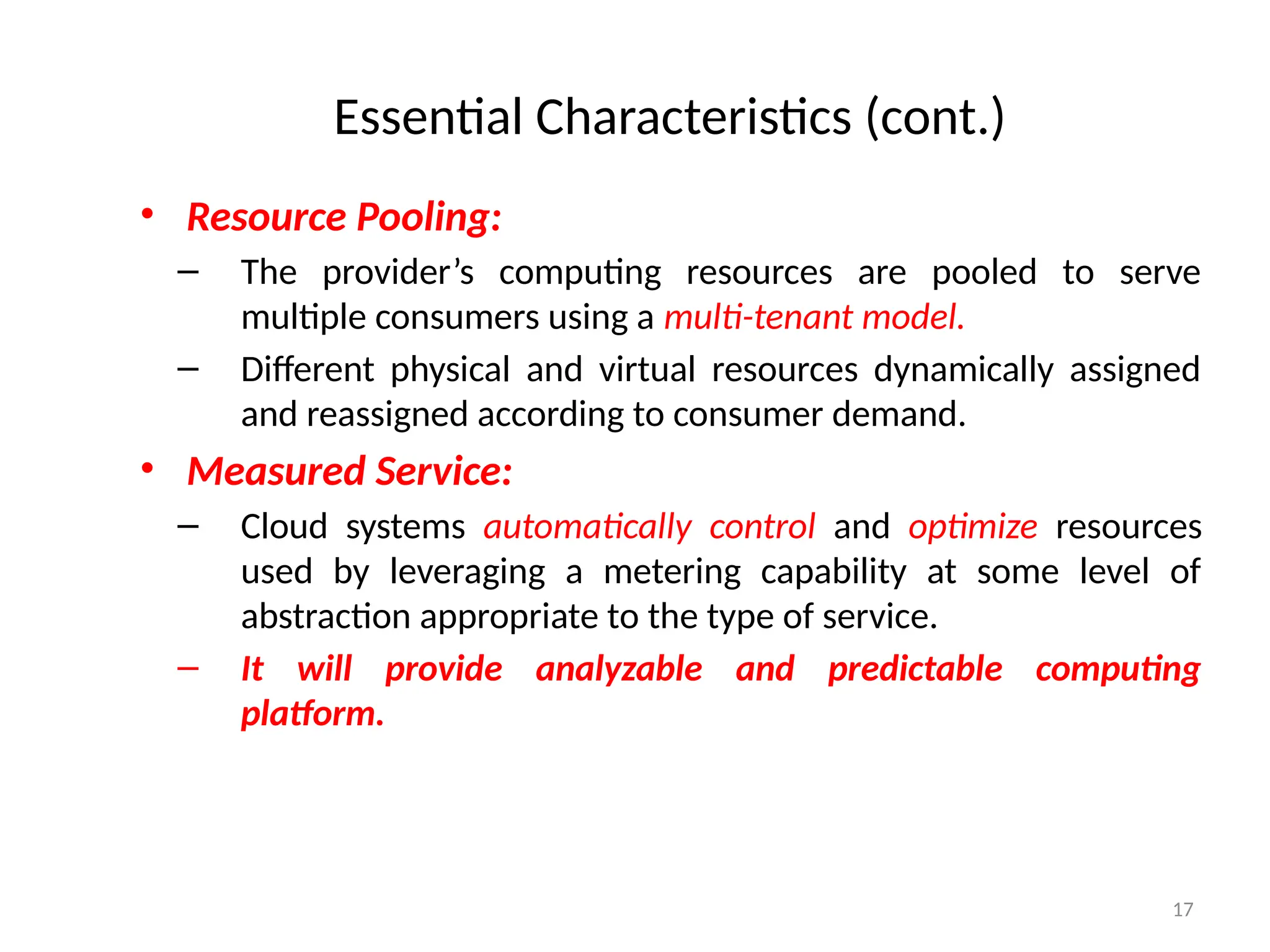 17
• Resource Pooling:
– The provider’s computing resources are pooled to serve
multiple consumers using a multi-tenant model.
– Different physical and virtual resources dynamically assigned
and reassigned according to consumer demand.
• Measured Service:
– Cloud systems automatically control and optimize resources
used by leveraging a metering capability at some level of
abstraction appropriate to the type of service.
– It will provide analyzable and predictable computing
platform.
Essential Characteristics (cont.)
 