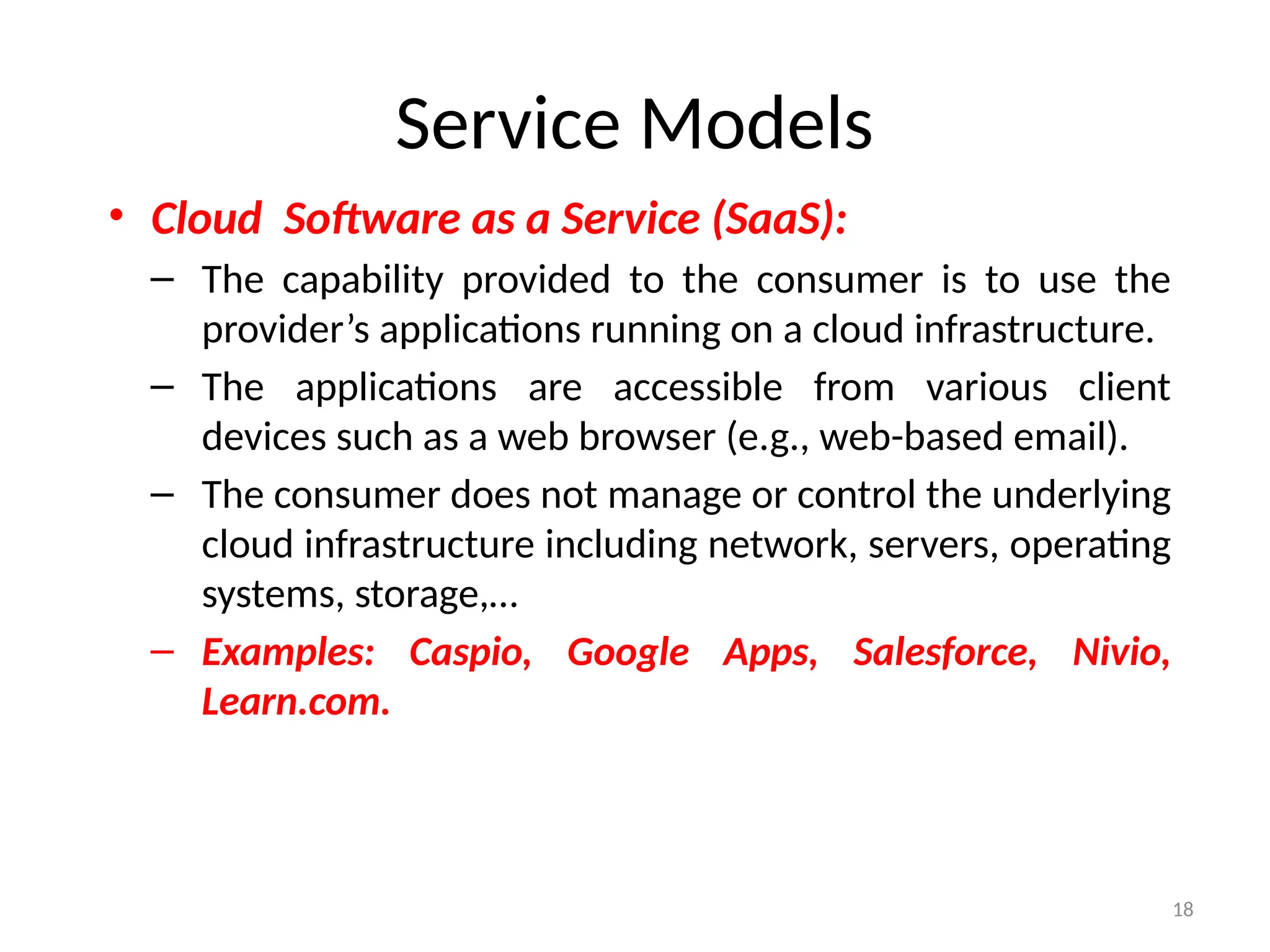 18
Service Models
• Cloud Software as a Service (SaaS):
– The capability provided to the consumer is to use the
provider’s applications running on a cloud infrastructure.
– The applications are accessible from various client
devices such as a web browser (e.g., web-based email).
– The consumer does not manage or control the underlying
cloud infrastructure including network, servers, operating
systems, storage,…
– Examples: Caspio, Google Apps, Salesforce, Nivio,
Learn.com.
 