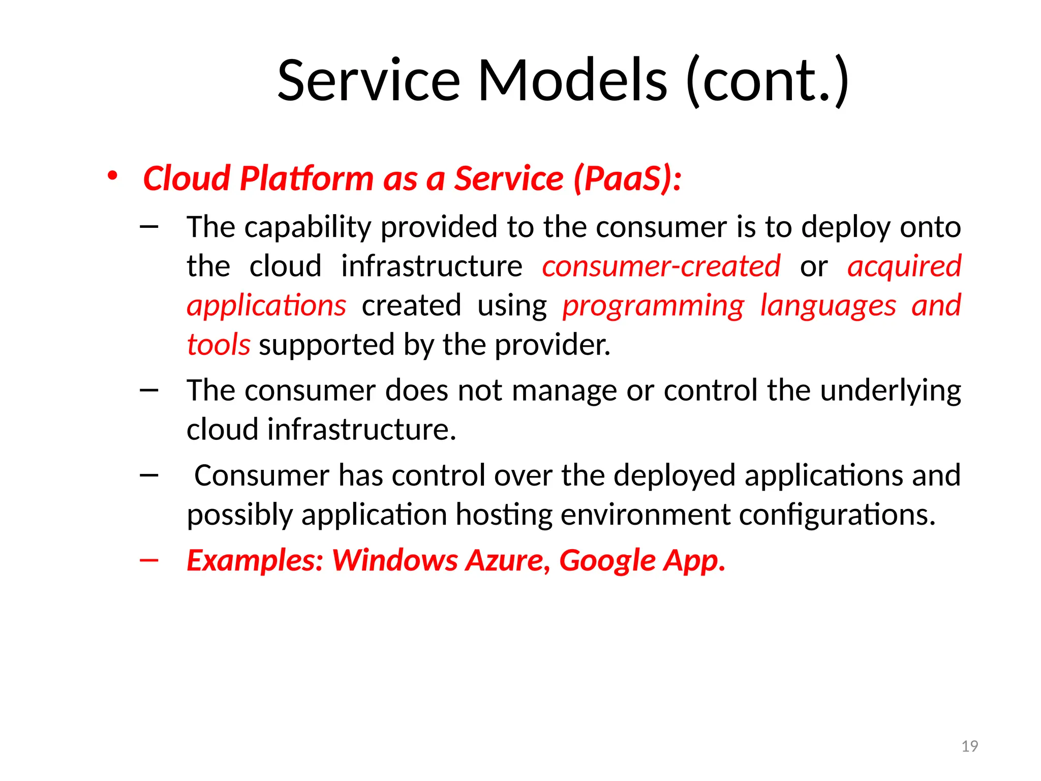 19
• Cloud Platform as a Service (PaaS):
– The capability provided to the consumer is to deploy onto
the cloud infrastructure consumer-created or acquired
applications created using programming languages and
tools supported by the provider.
– The consumer does not manage or control the underlying
cloud infrastructure.
– Consumer has control over the deployed applications and
possibly application hosting environment configurations.
– Examples: Windows Azure, Google App.
Service Models (cont.)
 