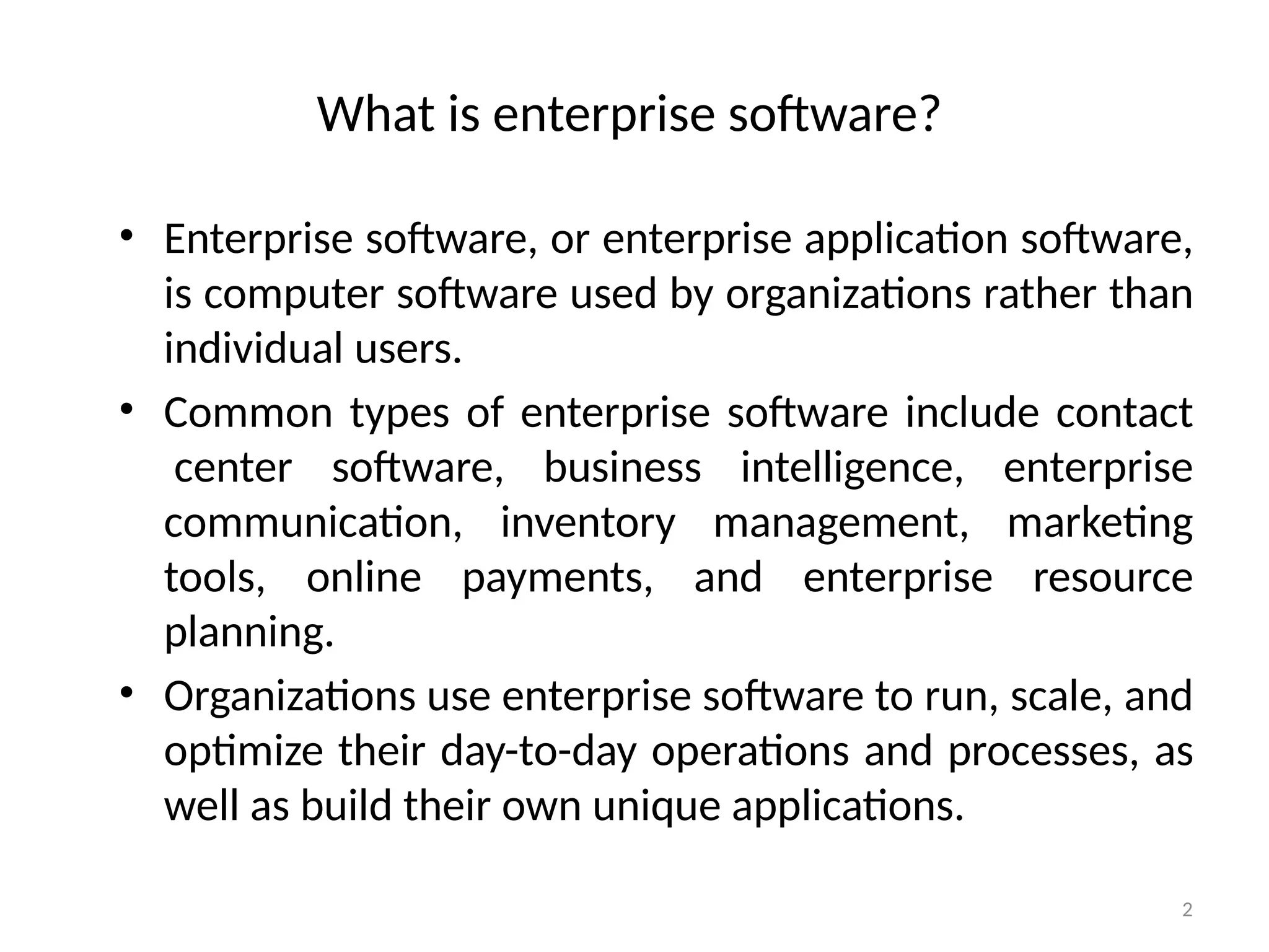 2
What is enterprise software?
• Enterprise software, or enterprise application software,
is computer software used by organizations rather than
individual users.
• Common types of enterprise software include contact
center software, business intelligence, enterprise
communication, inventory management, marketing
tools, online payments, and enterprise resource
planning.
• Organizations use enterprise software to run, scale, and
optimize their day-to-day operations and processes, as
well as build their own unique applications.
 