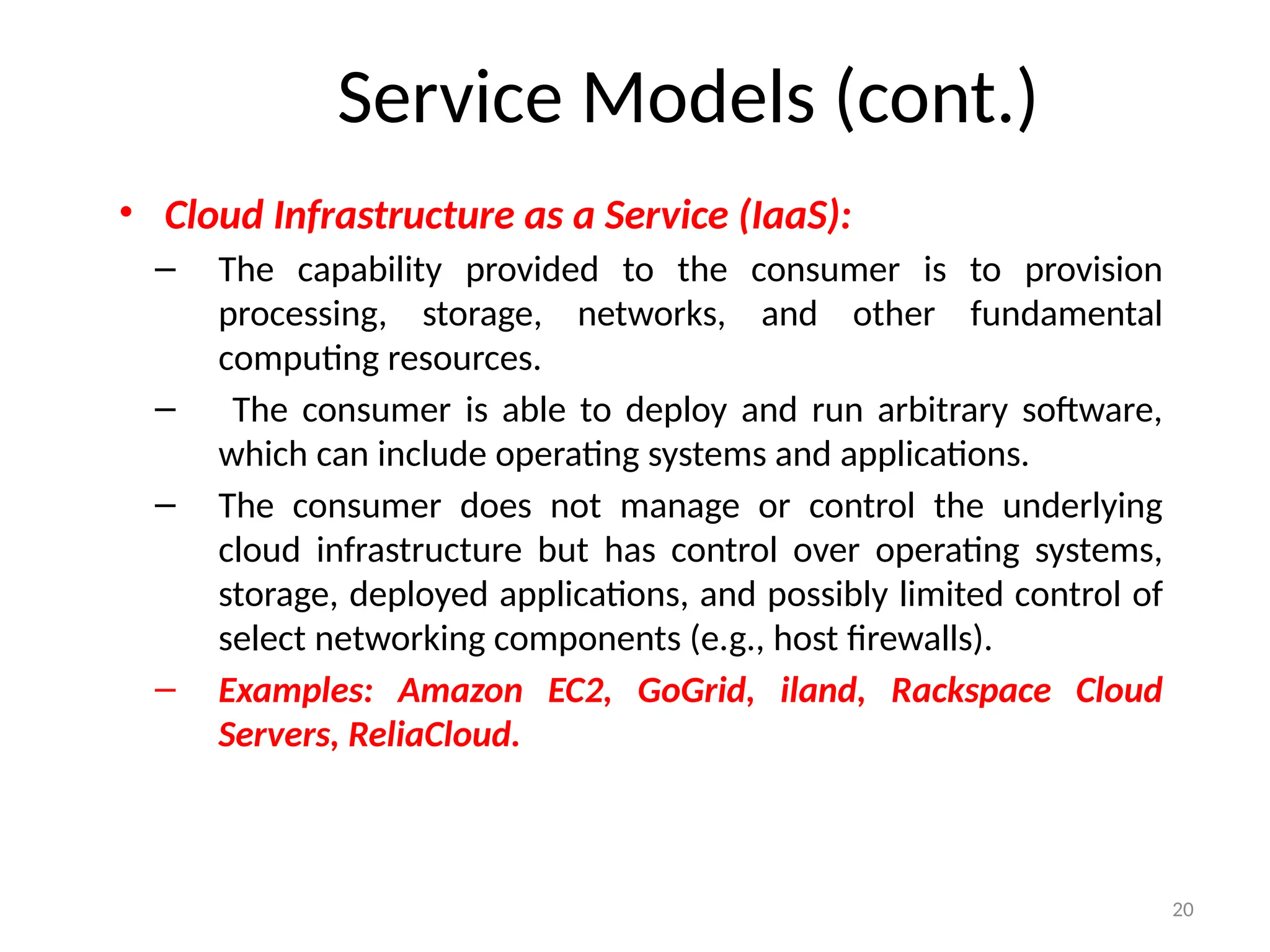 20
• Cloud Infrastructure as a Service (IaaS):
– The capability provided to the consumer is to provision
processing, storage, networks, and other fundamental
computing resources.
– The consumer is able to deploy and run arbitrary software,
which can include operating systems and applications.
– The consumer does not manage or control the underlying
cloud infrastructure but has control over operating systems,
storage, deployed applications, and possibly limited control of
select networking components (e.g., host firewalls).
– Examples: Amazon EC2, GoGrid, iland, Rackspace Cloud
Servers, ReliaCloud.
Service Models (cont.)
 