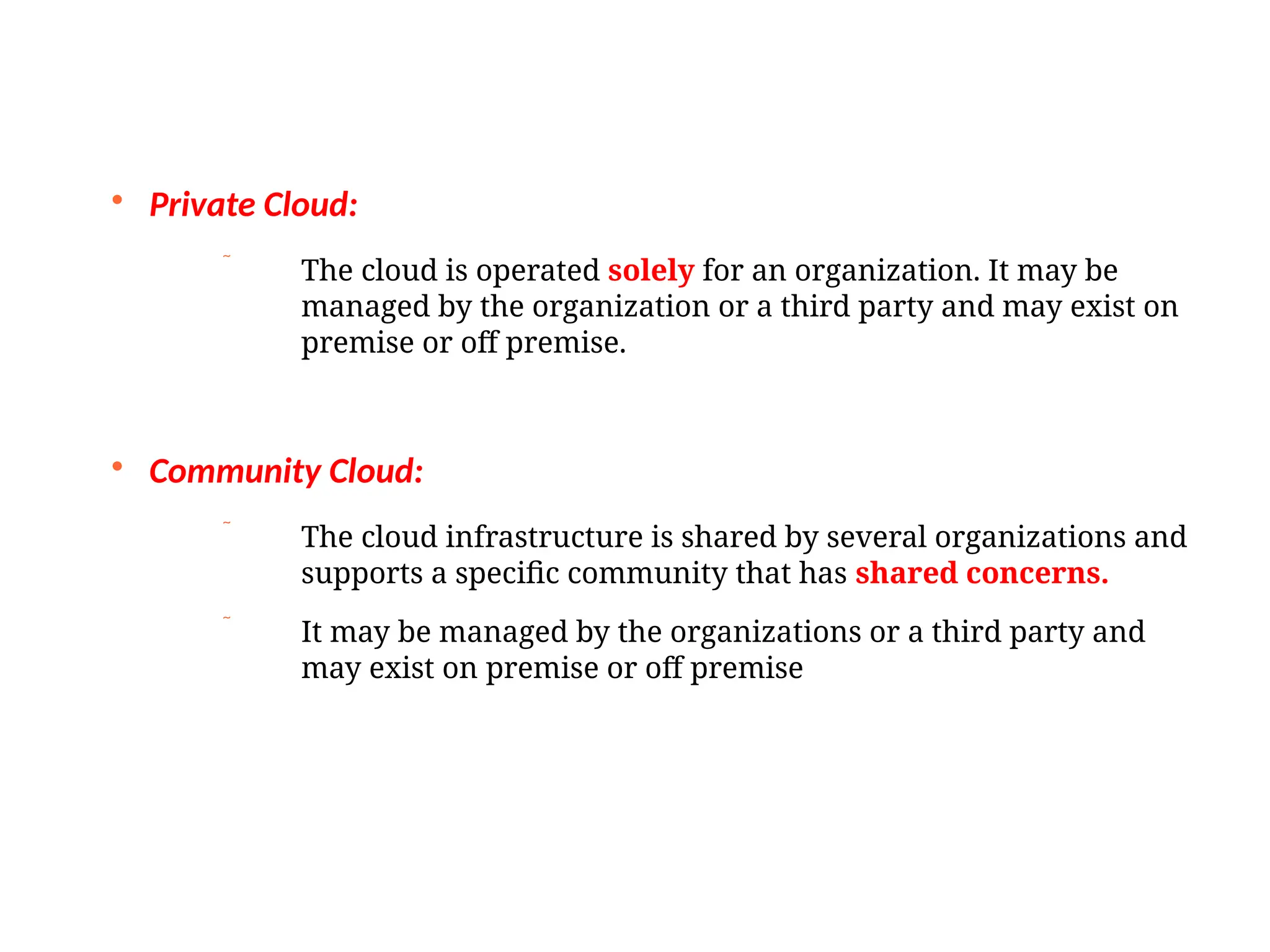 
Private Cloud:
 The cloud is operated solely for an organization. It may be
managed by the organization or a third party and may exist on
premise or off premise.

Community Cloud:
 The cloud infrastructure is shared by several organizations and
supports a specific community that has shared concerns.
 It may be managed by the organizations or a third party and
may exist on premise or off premise
 