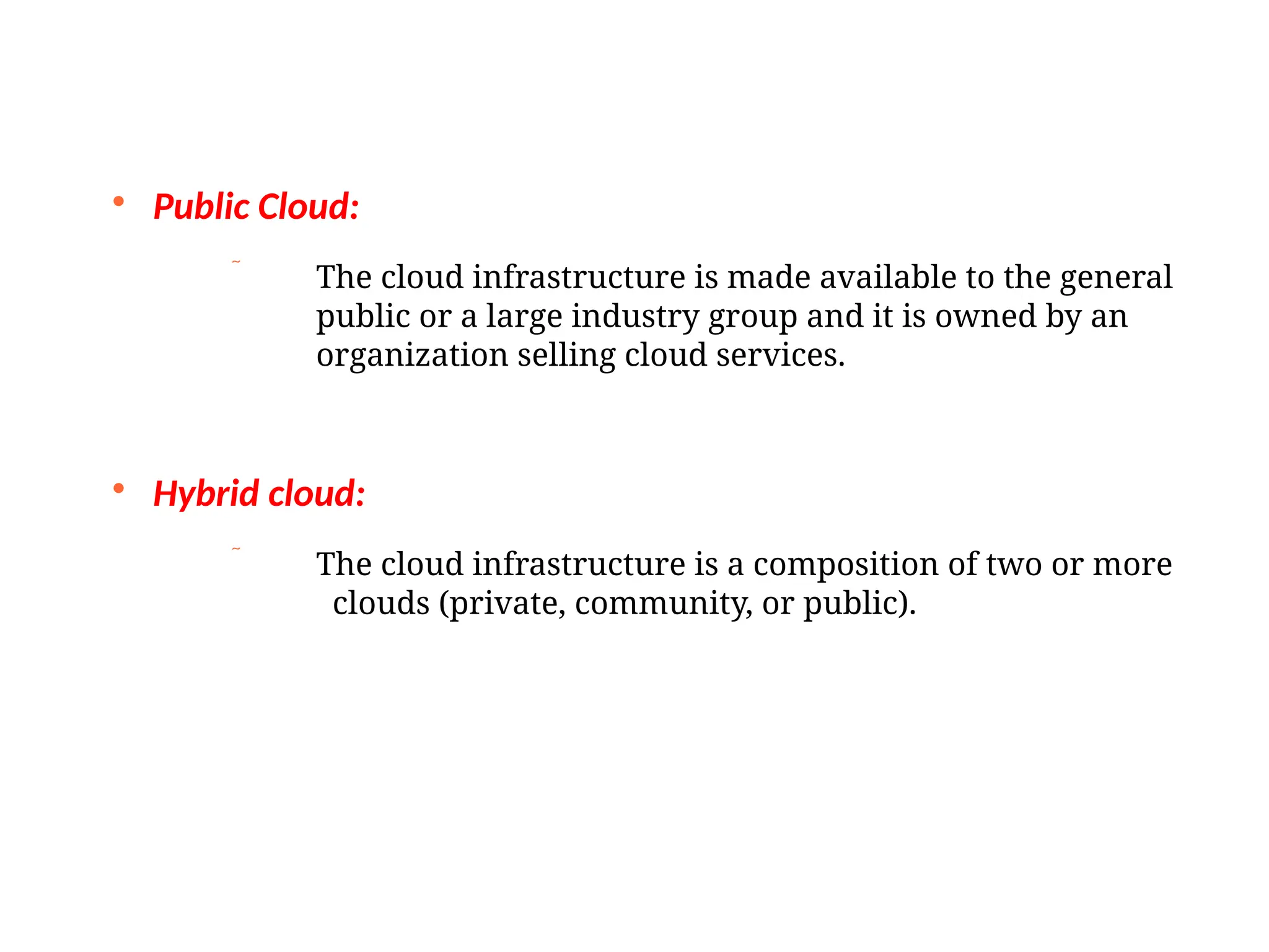 
Public Cloud:
 The cloud infrastructure is made available to the general
public or a large industry group and it is owned by an
organization selling cloud services.

Hybrid cloud:
 The cloud infrastructure is a composition of two or more
clouds (private, community, or public).
 