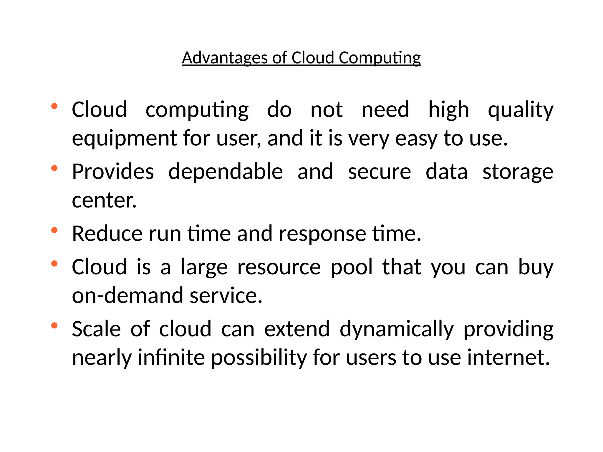 Advantages of Cloud Computing

Cloud computing do not need high quality
equipment for user, and it is very easy to use.

Provides dependable and secure data storage
center.

Reduce run time and response time.

Cloud is a large resource pool that you can buy
on-demand service.

Scale of cloud can extend dynamically providing
nearly infinite possibility for users to use internet.
 