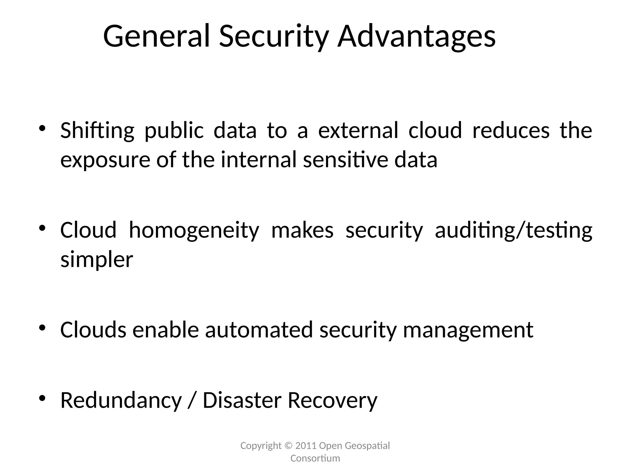 Copyright © 2011 Open Geospatial
Consortium
General Security Advantages
• Shifting public data to a external cloud reduces the
exposure of the internal sensitive data
• Cloud homogeneity makes security auditing/testing
simpler
• Clouds enable automated security management
• Redundancy / Disaster Recovery
 