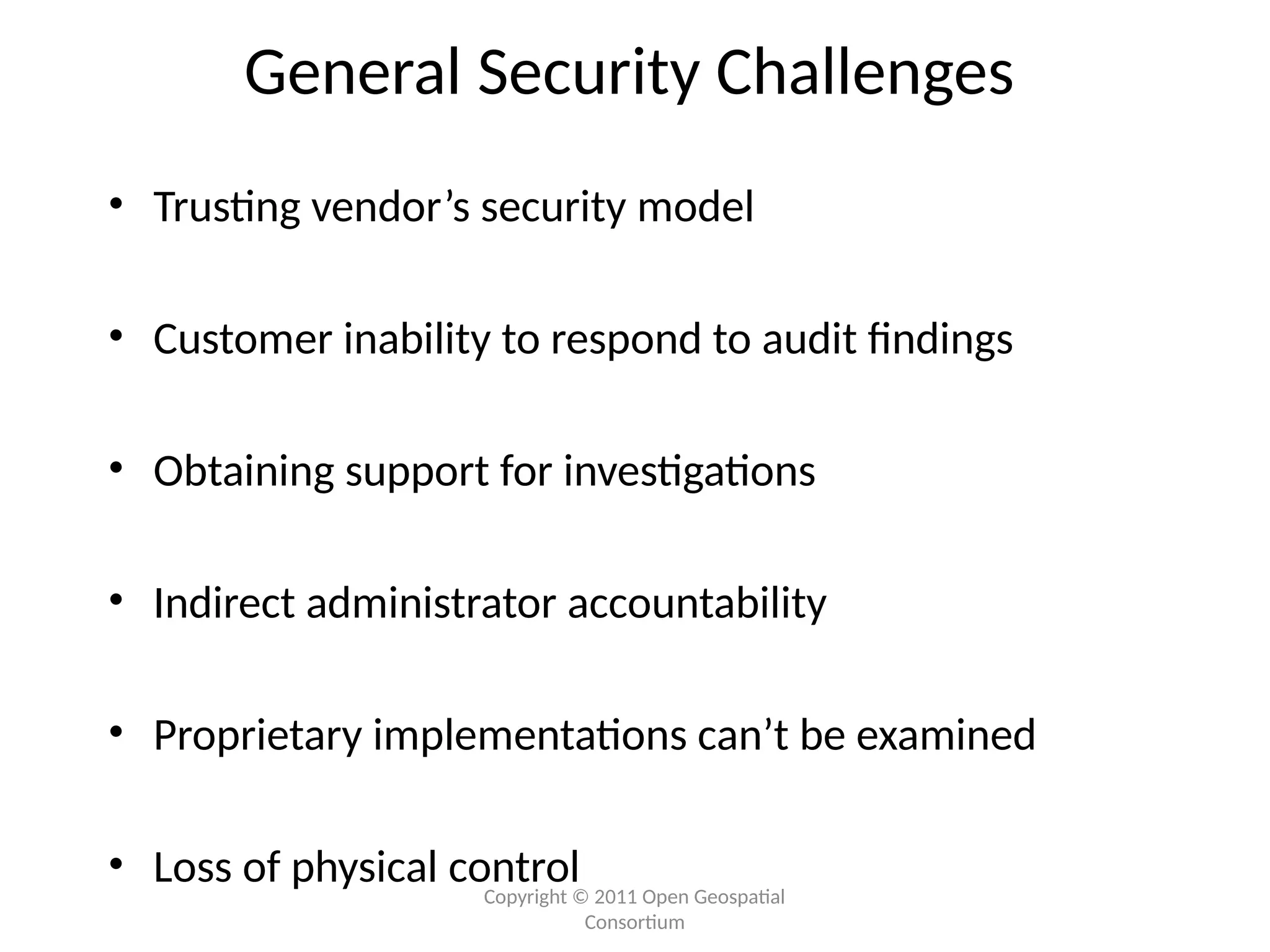 Copyright © 2011 Open Geospatial
Consortium
General Security Challenges
• Trusting vendor’s security model
• Customer inability to respond to audit findings
• Obtaining support for investigations
• Indirect administrator accountability
• Proprietary implementations can’t be examined
• Loss of physical control
 