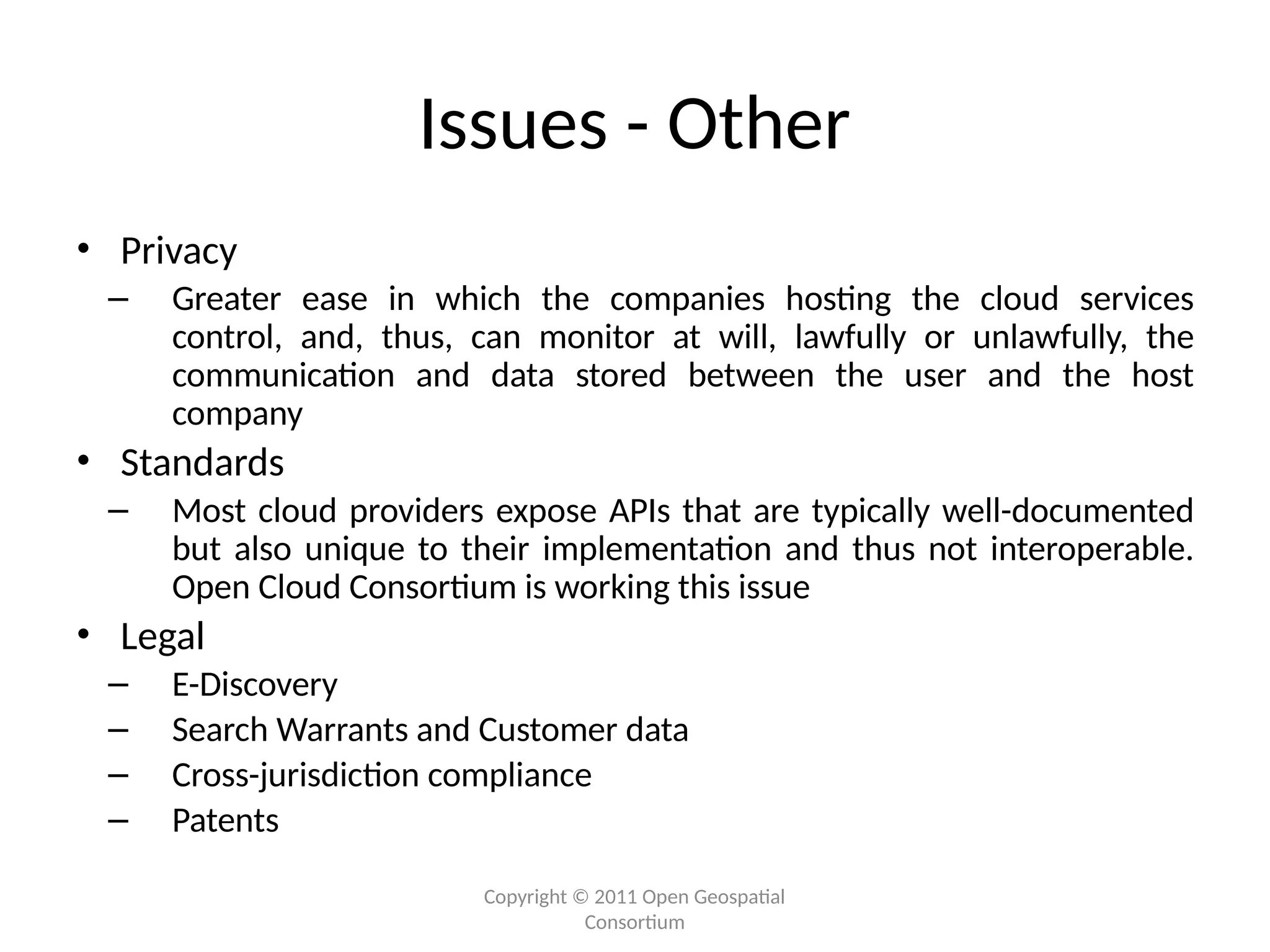 Copyright © 2011 Open Geospatial
Consortium
Issues - Other
• Privacy
– Greater ease in which the companies hosting the cloud services
control, and, thus, can monitor at will, lawfully or unlawfully, the
communication and data stored between the user and the host
company
• Standards
– Most cloud providers expose APIs that are typically well-documented
but also unique to their implementation and thus not interoperable.
Open Cloud Consortium is working this issue
• Legal
– E-Discovery
– Search Warrants and Customer data
– Cross-jurisdiction compliance
– Patents
 