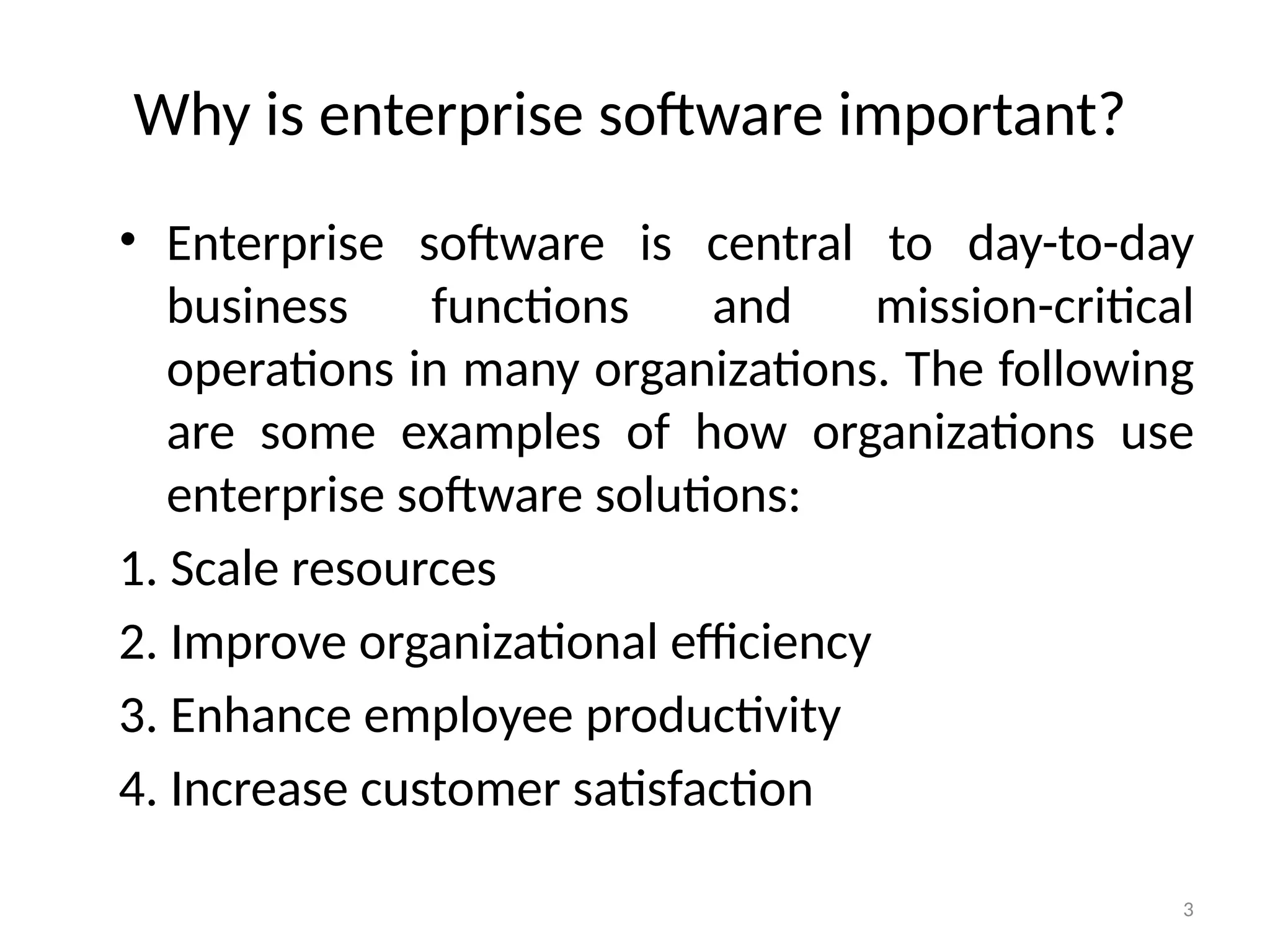 3
Why is enterprise software important?
• Enterprise software is central to day-to-day
business functions and mission-critical
operations in many organizations. The following
are some examples of how organizations use
enterprise software solutions:
1. Scale resources
2. Improve organizational efficiency
3. Enhance employee productivity
4. Increase customer satisfaction
 