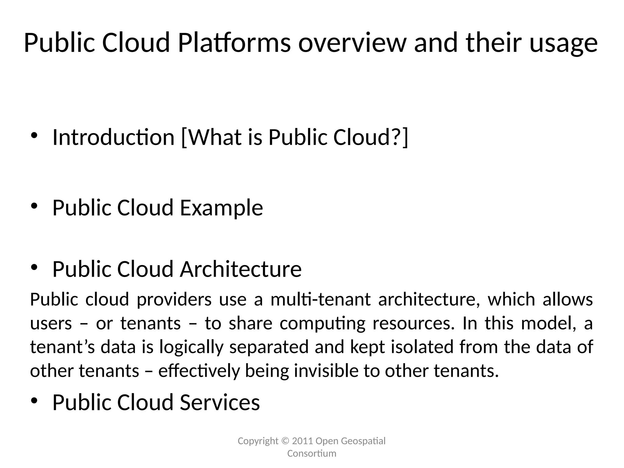 Copyright © 2011 Open Geospatial
Consortium
Public Cloud Platforms overview and their usage
• Introduction [What is Public Cloud?]
• Public Cloud Example
• Public Cloud Architecture
Public cloud providers use a multi-tenant architecture, which allows
users – or tenants – to share computing resources. In this model, a
tenant’s data is logically separated and kept isolated from the data of
other tenants – effectively being invisible to other tenants.
• Public Cloud Services
 